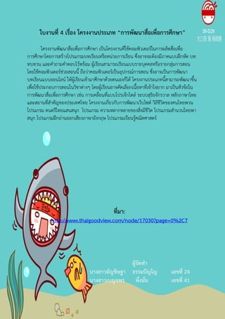 ใบงานที่ 4 เรื่อง โครงงานประเภท “การพัฒȨสื่อ๶พื่อการศึกษา”
        โครงงานพัฒนาสื่อเพื่อการศึกษา เปนโครงงานที่ใชคอมพิวเตอรในการผลิตสื่อเพื่อ
การศึกษาโดยการสรางโปรแกรมบทเรียนหรือหน'วยการเรียน ซึ่งอาจจะตองมีภาคแบบฝ-กหัด บท
ทบทวน และคําถามคําตอบไวพรอม ผูเรียนสามารถเรียนแบบรายบุคคลหรือรายกลุ'มการสอน
โดยใชคอมพิวเตอรช'วยสอนนี้ ถือว'าคอมพิวเตอรเปนอุปกรณการสอน ซึ่งอาจเปนการพัฒนา
บทเรียนแบบออนไลน ใหผูเรียนเขามาศึกษาดวยตนเองก็ได โครงงานประเภทนี้สามารถพัฒนาขึ้น
เพื่อใชประกอบการสอนในวิชาต'างๆ โดยผูเรียนอาจคัดเลือกเนื้อหาที่เขาใจยาก มาเปนหัวขอใน
การพัฒȨสื่อ๶พื่อการศึกษา เช'น การเคลื่อนที่แบบโปรเจ็กไตล ระบบสุริยจักรวาล หลักภาษาไทย
และสถานที่สําคัญของประเทศไทย โครงงานเกี่ยวกับการพัฒนาเว็บไซต วิถีชีวิตของคนไทยพวน
โปรแกรม ดนตรีไทยแสนสนุก โปรแกรม ความหลากหลายของสิ่งมีชีวิต โปรแกรมสํานวนไทยพา
สนุก โปรแกรมฝ-กอ'านออกเสียงภาษาอังกฤษ โปรแกรมเรียนรูคณิตศาสตร




                                           ที่มา:
            http://www.thaigoodview.com/node/17030?page=0%2C7




                                              ผู;จัดทํา
                               นางสาวอัญชิษฐา ธรรมปEญโญ                  เลขที่ 24
                               นางสาวเบญจพร พึ่งมั่น                     เลขที่ 41
 