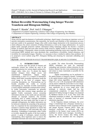 Deepali T. Biradar et al Int. Journal of Engineering Research and Applications
ISSN : 2248-9622, Vol. 4, Issue 2( Version 1), February 2014, pp.63-68

RESEARCH ARTICLE

www.ijera.com

OPEN ACCESS

Robust Reversible Watermarking Using Integer Wavelet
Transform and Histogram Shifting
Deepali T. Biradar*, Prof. Anil Z. Chhangani **
* (Department of Computer Engineering, Lokmanya Tilak College of Engineering, Navi Mumbai)
** (Department of Computer Engineering, Lokmanya Tilak College of Engineering, Navi Mumbai)

ABSTRACT
Along with the rapid development of multimedia technology, digital image is becoming an important vector of
network information communication. But meanwhile, the security and reliability of the information are more
and more unable to be guaranteed. Images often suffer certain degree destruction in the transmission process
which influences the correct extraction of hiding information as well as the image authentication. As a good
digital media copyright protection method, information hiding technology already has become a research
hotspot. In medical, legal and some other sensitive fields, however, slightly modify to carrier image may cause
irreparable damage. Consequently, robust reversible watermarking technology seems more important. However,
conventional RRW methods have some drawbacks like- unsatisfactory reversibility, limited robustness, and
invisibility for watermarked images. Therefore, it is necessary to have a method to address these problems. So
we proposed a novel method using IWT, Histogram Shifting and clustering for watermark embedding and
extraction.
Keywords – EPWM, INTEGER WAVELET TRANSFORM,PIPA,SQH, K-MEANS CLUSTERING.

I.

INTRODUCTION

In recent years the growth of Internet and
multimedia systems has created the need of the
copyright protection for various digital medium (Ex:
images, audio, video, etc.). To protect the digital
medium (Images) from illegal access and
unauthorized
modification
Digital
Image
watermarking is used. It is a branch of information
hiding, which hides ownership information inside the
cover image in the form of company logos,
ownership descriptions, etc. Watermarking can be
broadly classified into visible or invisible
watermarking [1]. Generally invisible watermarking
is used in digital multimedia communication systems.
In visible watermarks, watermarks are generally
clearly visible after common image operations are
applied. Visible watermarks convey ownership
information directly on the media and can determine
attempts of copyright violations. The invisible
watermarks aims to embed copyright information
imperceptibly into host media such that in cases of
copyright infringements, the hidden information can
be retrieved to identify the ownership of the protected
host. It is important for the watermarked image to be
resistant to common image operations to ensure that
the hidden information is still retrievable after such
alterations. Embedding of watermarks, either Visible
or invisible, degrade the quality of the host media in
general. A group of techniques, named reversible
watermarking, allow legitimate users to remove the
embedded watermark and restore the original content
www.ijera.com

as needed. The robust Reversible Watermarking
(RRW) techniques are used for watermark
embedding and extraction without distortion for the
lossless channel, but also resist unintentional attacks
and extract as many watermarks as possible for the
noised channel.
Digital watermarking can be performed in
the spatial domain or frequency domain. Techniques
in the spatial domain modify pixel values in a cover
image with various algorithms. In spatial domain,
Chan C.K, et al. L.M. [2] proposed LSB substitution
can be used to embed the secret data in cover image.
In LSB technique 1 bit of secret message replaces the
least significant bit of cover image pixel. LSB
technique is relatively simple and has low
computational complexity. A spiral based LSB
approach for hiding message in images was proposed
by Mathkour Hassan et al. in [3]. They used LSB
substitution technique to embed the watermark and
order of insertion of watermark based on spiral
substitution algorithm.
In the frequency domain techniques, the cover
image is transformed into a frequency domain by a
transform such as Discrete Cosine Transform (DCT)
and Integer Wavelet Transom (IWT). Then, the
transform coefficients of sub-bands with little
sensibility to the human visual system (HVS) are
modified to embed secret messages. According to
survey, the known lossless data hiding (LDH)
algorithms can be classified into two categories:

63 | P a g e

 