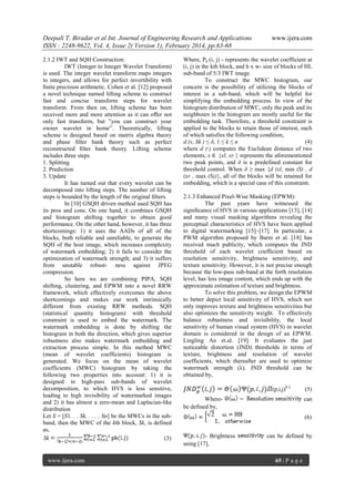 Deepali T. Biradar et al Int. Journal of Engineering Research and Applications
ISSN : 2248-9622, Vol. 4, Issue 2( Version 1), February 2014, pp.63-68
2.1.2 IWT and SQH Construction:
IWT (Integer to Integer Wavelet Transform)
is used. The integer wavelet transform maps integers
to integers, and allows for perfect invertibility with
ﬁnite precision arithmetic. Cohen et al. [12] proposed
a novel technique named lifting scheme to construct
fast and concise transform steps for wavelet
transform. From then on, lifting scheme has been
received more and more attention as it can oﬀer not
only fast transform, but ”you can construct your
owner wavelet in home”. Theoretically, lifting
scheme is designed based on matrix algebra theory
and phase ﬁlter bank theory such as perfect
reconstructed ﬁlter bank theory. Lifting scheme
includes three steps
1. Splitting
2. Prediction
3. Update
It has turned out that every wavelet can be
decomposed into lifting steps. The number of lifting
steps is bounded by the length of the original ﬁlters.
In [10] GSQH driven method used SQH has
its pros and cons. On one hand, it combines GSQH
and histogram shifting together to obtain good
performance. On the other hand, however, it has three
shortcomings: 1) it uses the AADs of all of the
blocks, both reliable and unreliable, to generate the
SQH of the host image, which increases complexity
of watermark embedding; 2) it fails to consider the
optimization of watermark strength; and 3) it suffers
from unstable robust- ness against JPEG
compression.
So here we are combining PIPA, SQH
shifting, clustering, and EPWM into a novel RRW
framework, which effectively overcomes the above
shortcomings and makes our work intrinsically
different from existing RRW methods. SQH
(statistical quantity histogram) with threshold
constraint is used to embed the watermark. The
watermark embedding is done by shifting the
histogram in both the direction, which gives superior
robustness also makes watermark embedding and
extraction process simple. In this method MWC
(mean of wavelet coefficients) histogram is
generated. We focus on the mean of wavelet
coefficients (MWC) histogram by taking the
following two properties into account: 1) it is
designed in high-pass sub-bands of wavelet
decomposition, to which HVS is less sensitive,
leading to high invisibility of watermarked images
and 2) it has almost a zero-mean and Laplacian-like
distribution
Let S = [S1. . . Sk, . . . , Sn] be the MWCs in the subband, then the MWC of the kth block, Sk, is defined
as,
Sk
(3)

www.ijera.com

www.ijera.com

Where, Pk (i, j) - represents the wavelet coefficient at
(i, j) in the kth block, and h x w- size of blocks of HL
sub-band of 5/3 IWT image.
To construct the MWC histogram, our
concern is the possibility of utilizing the blocks of
interest in a sub-band, which will be helpful for
simplifying the embedding process. In view of the
histogram distribution of MWC, only the peak and its
neighbours in the histogram are mostly useful for the
embedding task. Therefore, a threshold constraint is
applied to the blocks to retain those of interest, each
of which satisfies the following condition,
d (x, Sk ) ≤ δ, 1 ≤ k ≤ n
(4)
where d (·) computes the Euclidean distance of two
elements, x ∈ {xl, xr } represents the aforementioned
two peak points, and δ is a predefined constant for
threshold control. When δ ≥ max {d (xl, min (S) , d
(xr , max (S))}, all of the blocks will be retained for
embedding, which is a special case of this constraint.
2.1.3 Enhanced Pixel-Wise Masking (EPWM):
The past years have witnessed the
signiﬁcance of HVS in various applications [13], [14]
and many visual masking algorithms revealing the
perceptual characteristics of HVS have been applied
to digital watermarking [15]–[17]. In particular, a
PWM algorithm proposed by Barni et al. [18] has
received much publicity, which computes the JND
threshold of each wavelet coefﬁcient based on
resolution sensitivity, brightness sensitivity, and
texture sensitivity. However, it is not precise enough
because the low-pass sub-band at the forth resolution
level, has less image content, which ends up with the
approximate estimation of texture and brightness.
To solve this problem, we design the EPWM
to better depict local sensitivity of HVS, which not
only improves texture and brightness sensitivities but
also optimizes the sensitivity weight. To effectively
balance robustness and invisibility, the local
sensitivity of human visual system (HVS) in wavelet
domain is considered in the design of an EPWM.
Lingling An et.al. [19]. It evaluates the just
noticeable distortion (JND) thresholds in terms of
texture, brightness and resolution of wavelet
coefficients, which thereafter are used to optimize
watermark strength (λ). JND threshold can be
obtained by,
(p,i,j)0.2
Wherebe defined by,

(5)
can
(6)

- Brightness
using [17],

can be defined by

65 | P a g e

 