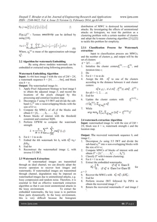 Deepali T. Biradar et al Int. Journal of Engineering Research and Applications
ISSN : 2248-9622, Vol. 4, Issue 2( Version 1), February 2014, pp.63-68

(p,i,j)0.2 - Texture
using [18],

Where,

can be defined by

(8)
is mean of the approximation sub-image

2.2 Algorithm for watermark Embedding
By using above modules watermark can be
embedded or extracted using following procedures,
Watermark Embedding Algorithm
Input: A t-bit host image I with the size of 2M × 2N,
a watermark sequence b = [b1, . . . , bm], and block
size h × w.
Output: The watermarked image Iw.
1. Apply Pixel Adjustment Strategy to host image I
to obtain the adjusted image I', and record the
locations of the pixels changed by this
processing and construct location map.
2. Decompose I' using 5/3 IWT and divide the subband C0HL into n nonoverlapping blocks with the
size of h×w;
3. Compute the MWCs of all of the blocks and
obtain S = [S1, . . . , Sk , . . . , Sn];
4. Retain blocks of interest with the threshold
constraint and construct SQH;
5. Perform EPWM to compute the watermark
strength

6.
7.
8.
9.

For k = 1 to m do
Embed the kth watermark bit bk with
= +
βλ ;
End for
Reconstruct the watermarked image Iw with
inverse 5/3 IWT.

2.3 Watermark Extraction:
If watermarked images are transmitted
through an ideal channel, we can directly adopt the
inverse operation to recover host images and
watermarks. If watermarked images are transmitted
through channel, degradation may be imposed on
watermarked images due to unintentional attacks, e.g.
lossy compression and random noise. Therefore, it is
essential to find an effective watermark extraction
algorithm so that it can resist unintentional attacks in
the lossy environment.
To extract the
embedded watermarks, the key issue is to partition
these parts dynamically. In the lossy environment,
this is very difﬁcult because the histogram
www.ijera.com

www.ijera.com

distribution of MWC is destroyed by unintentional
attacks. By investigating the effects of unintentional
attacks on histogram, we treat the partition as a
clustering problem with a certain number of clusters
and adopt the k-means clustering algorithm [21],[22]
to tackle this problem for simplicity.
2.3.1 Classification Process for Watermark
extraction:
Input to classification process are MWCs;
and the number of clusters μ, and output will be the
set of clusters
g = {g1, . . . , gμ}.
1. Initialize the cluster centers
, and
iteration time ε;
2. Do
3. For k = 1 to m do
4. Assign the kth
to one of the clusters
according to the distance between it and cluster
centers:
∈ g j , if d ( ,
)≤ d( ,
)
for all l = 1, 2, . . . μ;
5. End for
6. Update the cluster centers with
=
(1/
7.

).

While
2

2.4 watermark extraction Algorithm
Input: watermarked image Iw with the size of 2M ×
2N, block size h × w, watermark strength λ and the
location map.
Output: The recovered watermark sequence br and
image I r .
1. Decompose Iw using 5/3 IWT and divide the
sub-band c0HL into n non-overlapping blocks with
the size of h×w;
2. Compute MWCs of blocks of interest with and
obtain Sw = [S1w , . . . , Skw, . . . , Smw];
3. Classify Sw with k-means clustering;
4. For k = 1 to m do
5. Extract the embedded watermarks
=

for

μ=3
6. Recover the MWCs with
= - βλ ;
7. End for
8. Perform inverse IWT followed by PIPA to
obtain the recovered image I r .
9. Return the recovered watermarks br and image I
r
.

66 | P a g e

 