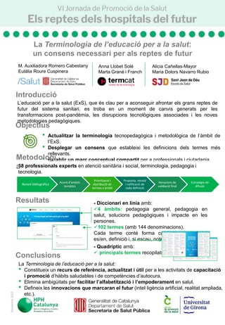 M. Auxiliadora Romero Cabestany
Eulàlia Roure Cuspinera
• Actualitzar la terminologia tecnopedagògica i metodològica de l’àmbit de
l’ExS.
• Desplegar un consens que estableixi les definicions dels termes més
rellevants.
• Establir un marc conceptual compartit per a professionals i ciutadania.
- Diccionari en línia amb:
4 àmbits: pedagogia general, pedagogia en
salut, solucions pedagògiques i impacte en les
persones.
102 termes (amb 144 denominacions).
Cada terme conté forma catalana, equivalents
es/en, definició i, si escau, notes.
- Quadríptic amb:
 principals termes recopilats.
La Terminologia de l’educació per a la salut:
• Constitueix un recurs de referència, actualitzat i útil per a les activitats de capacitació
i promoció d’hàbits saludables i de competències d’autocura.
• Elimina ambigüitats per facilitar l’alfabetització i l’empoderament en salut.
• Defineix les innovacions que marcaran el futur (intel·ligència artificial, realitat ampliada,
etc.).
Objectius
Resultats
Conclusions
L’educació per a la salut (ExS), que és clau per a aconseguir afrontar els grans reptes de
futur del sistema sanitari, es troba en un moment de canvis generats per les
transformacions post-pandèmia, les disrupcions tecnològiques associades i les noves
metodologies pedagògiques.
Novembre
2023
58 professionals experts en atenció sanitària i social, terminologia, pedagogia i
tecnologia.
Fases:
Metodologi
a
Anna Llobet Solé
Marta Grané i Franch
Alicia Cañellas-Mayor
Maria Dolors Navarro Rubio
Revisió bibliogràfica
Acord d’àmbits
temàtics
Priorització i
distribució de
termes x àmbit
Proposta, revisió
i ratificació de
cada definició
Iteracions de
validació final
Estratègia de
difusió
La Terminologia de l’educació per a la salut:
un consens necessari per als reptes de futur
Introducció
 