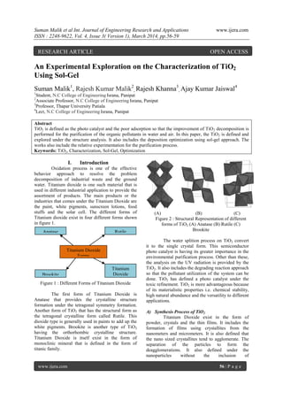 Suman Malik et al Int. Journal of Engineering Research and Applications www.ijera.com
ISSN : 2248-9622, Vol. 4, Issue 3( Version 1), March 2014, pp.56-59
www.ijera.com 56 | P a g e
An Experimental Exploration on the Characterization of TiO2
Using Sol-Gel
Suman Malik1
, Rajesh Kumar Malik2
, Rajesh Khanna3
, Ajay Kumar Jaiswal4
1
Student, N.C College of Engineering Israna, Panipat
2
Associate Professor, N.C College of Engineering Israna, Panipat
3
Professor, Thapar University Patiala
4
Lect, N.C College of Engineering Israna, Panipat
Abstract
TiO2 is defined as the photo catalyst and the poor adsorption so that the improvement of TiO2 decomposition is
performed for the purification of the organic pollutants in water and air. In this paper, the TiO2 is defined and
explored under the structure analysis. It also includes the deposition optimization using sol-gel approach. The
works also include the relative experimentation for the purification process.
Keywords: TiO2, Characterization, Sol-Gel, Optimization
I. Introduction
Oxidation process is one of the effective
behavior approach to resolve the problem
decomposition of industrial waste and the ground
water. Titanium dioxide is one such material that is
used in different industrial application to provide the
assortment of products. The main products or the
industries that comes under the Titanium Dioxide are
the paint, white pigments, sunscreen lotions, food
stuffs and the solar cell. The different forms of
Titanium dioxide exist in four different forms shown
in figure 1.
Figure 1 : Different Forms of Titanium Dioxide
The first form of Titanium Dioxide is
Anatase that provides the crystalline structure
formation under the tetragonal symmetry formation.
Another form of TiO2 that has the structural form as
the tetragonal crystalline form called Rutile. This
dioxide type is generally used in paints to add up the
white pigments. Brookite is another type of TiO2
having the orthorhombic crystalline structure.
Titanium Dioxide is itself exist in the form of
monoclinic mineral that is defined in the form of
titanic family.
(A) (B) (C)
Figure 2 : Structural Representation of different
forms of TiO2 (A) Anatase (B) Rutile (C)
Brookite
The water splition process on TiO2 convert
it to the single crystal form. This semiconductor
photo catalyst is having its greater importance in the
environmental purification process. Other than these,
the analysis on the UV radiation is provided by the
TiO2. It also includes the degrading reaction approach
so that the pollutant utilization of the system can be
done. TiO2 has defined a photo catalyst under the
toxic refinement. TiO2 is more advantageous because
of its materialistic properties i.e. chemical stability,
high natural abundance and the versatility to different
applications.
A) Synthesis Process of TiO2
Titanium Dioxide exist in the form of
powder, crystals and the thin films. It includes the
formation of films using crystallites from the
nanometers and micrometers. It is also defined that
the nano sized crystallites tend to agglomerate. The
separation of the particles to form the
deagglomerations. It also defined under the
nanoparticles without the inclusion of
Anatase Rutile
Brookite
Titanium
Dioxide
Titanium Dioxide
Forms
RESEARCH ARTICLE OPEN ACCESS
 