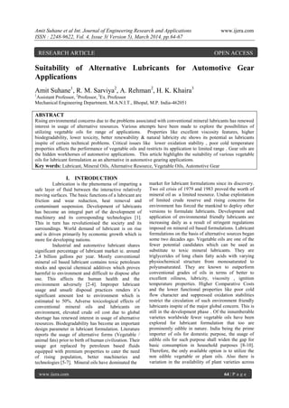 Amit Suhane et al Int. Journal of Engineering Research and Applications www.ijera.com
ISSN : 2248-9622, Vol. 4, Issue 3( Version 5), March 2014, pp.64-67
www.ijera.com 64 | P a g e
Suitability of Alternative Lubricants for Automotive Gear
Applications
Amit Suhane1
, R. M. Sarviya2
, A. Rehman2
, H. K. Khaira3
1
Assistant Professor, 2
Professor, 3
Ex. Professor
Mechanical Engineering Department, M.A.N.I.T., Bhopal, M.P. India-462051
ABSTRACT
Rising environmental concerns due to the problems associated with conventional mineral lubricants has renewed
interest in usage of alternative resources. Various attempts have been made to explore the possibilities of
utilizing vegetable oils for range of applications. Properties like excellent viscosity features, higher
biodegradability, lower toxicity, better renewability & natural lubricity etc shows its potential as lubricants
inspite of certain technical problems. Critical issues like lower oxidation stability , poor cold temperature
properties affects the performance of vegetable oils and restricts its application to limited range . Gear oils are
the hidden workhorses of automotive applications. This article highlights the suitability of various vegetable
oils for lubricant formulation as an alternative in automotive gearing applications.
Key words: Lubricant, Mineral Oils, Alternative Resource, Vegetable Oils, Automotive Gear
I. INTRODUCTION
Lubrication is the phenomena of imparting a
safe layer of fluid between the interactive relatively
moving surfaces. The basic functions of a lubricant are
friction and wear reduction, heat removal and
contaminant suspension. Development of lubricants
has become an integral part of the development of
machinery and its corresponding technologies [1].
This in turn has revolutionised the society and its
surroundings. World demand of lubricant is on rise
and is driven primarily by economic growth which is
more for developing nations.
Industrial and automotive lubricant shares
significant percentage of lubricant market ie. around
2.4 billion gallons per year. Mostly conventional
mineral oil based lubricant contains toxic petroleum
stocks and special chemical additives which proves
harmful to environment and difficult to dispose after
use. This affects the human health and the
environment adversely [2-4]. Improper lubricant
usage and unsafe disposal practices renders it’s
significant amount lost to environment which is
estimated to 50%. Adverse toxicological effects of
conventional mineral oils and lubricants on
environment, elevated crude oil cost due to global
shortage has renewed interest in usage of alternative
resources. Biodegradability has become an important
design parameter in lubricant formulation. Literature
reports the usage of alternative forms (Vegetable /
animal fats) prior to birth of human civilization. Their
usage got replaced by petroleum based fluids
equipped with premium properties to cater the need
of rising population, better machineries and
technologies [5-7]. Mineral oils have dominated the
market for lubricant formulations since its discovery.
Two oil crisis of 1979 and 1983 proved the worth of
mineral oil as a limited resource. Undue exploitation
of limited crude reserve and rising concerns for
environment has forced the mankind to deploy other
versions to formulate lubricants. Development and
application of environmental friendly lubricants are
increasing daily as a result of stringent regulations
imposed on mineral oil based formulations. Lubricant
formulations on the basis of alternative sources began
some two decades ago. Vegetable oils are one of the
fewer potential candidates which can be used as
substitute to toxic mineral lubricants. They are
triglycerides of long chain fatty acids with varying
physiochemical structure from monosaturated to
polyunsaturated. They are known to outperform
conventional grades of oils in terms of better to
excellent oiliness, lubricity, viscosity , ignition
temperature properties. Higher Comparative Costs
and the lower functional properties like poor cold
flow character and suppressed oxidation stabilities
restrict the circulation of such environment friendly
lubricants inspite of the major global concern. This is
still in the development phase . Of the innumberable
varieties worldwide fewer vegetable oils have been
explored for lubricant formulation that too are
prominently edible in nature. India being the prime
importer of oils for domestic purpose, the usage of
edible oils for such purpose shall widen the gap for
basic consumption in household purposes [8-10].
Therefore, the only available option is to utilize the
non edible vegetable or plant oils. Also there is
variation in the availability of plant varieties across
RESEARCH ARTICLE OPEN ACCESS
 