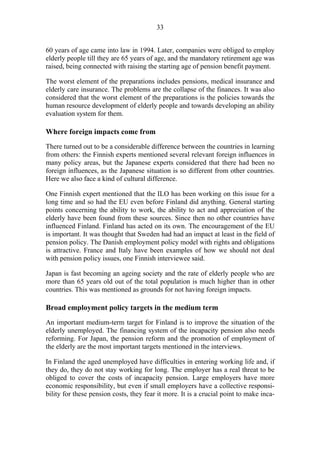 33
60 years of age came into law in 1994. Later, companies were obliged to employ
elderly people till they are 65 years of age, and the mandatory retirement age was
raised, being connected with raising the starting age of pension benefit payment.
The worst element of the preparations includes pensions, medical insurance and
elderly care insurance. The problems are the collapse of the finances. It was also
considered that the worst element of the preparations is the policies towards the
human resource development of elderly people and towards developing an ability
evaluation system for them.
Where foreign impacts come from
There turned out to be a considerable difference between the countries in learning
from others: the Finnish experts mentioned several relevant foreign influences in
many policy areas, but the Japanese experts considered that there had been no
foreign influences, as the Japanese situation is so different from other countries.
Here we also face a kind of cultural difference.
One Finnish expert mentioned that the ILO has been working on this issue for a
long time and so had the EU even before Finland did anything. General starting
points concerning the ability to work, the ability to act and appreciation of the
elderly have been found from these sources. Since then no other countries have
influenced Finland. Finland has acted on its own. The encouragement of the EU
is important. It was thought that Sweden had had an impact at least in the field of
pension policy. The Danish employment policy model with rights and obligations
is attractive. France and Italy have been examples of how we should not deal
with pension policy issues, one Finnish interviewee said.
Japan is fast becoming an ageing society and the rate of elderly people who are
more than 65 years old out of the total population is much higher than in other
countries. This was mentioned as grounds for not having foreign impacts.
Broad employment policy targets in the medium term
An important medium-term target for Finland is to improve the situation of the
elderly unemployed. The financing system of the incapacity pension also needs
reforming. For Japan, the pension reform and the promotion of employment of
the elderly are the most important targets mentioned in the interviews.
In Finland the aged unemployed have difficulties in entering working life and, if
they do, they do not stay working for long. The employer has a real threat to be
obliged to cover the costs of incapacity pension. Large employers have more
economic responsibility, but even if small employers have a collective responsi-
bility for these pension costs, they fear it more. It is a crucial point to make inca-
 