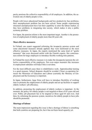 34
pacity pensions the collective responsibility of all employers. In addition, the ac-
tivation rate of elderly people is low.
People with lower educational backgrounds and low productivity face problems;
their unemployment problem has not been solved. Some people experiencing
structural unemployment have lost their capability to enter the labour market, so
they have problems in integrating into society, which makes it also a public
economy problem.
For Japan, the pension reform is the most important target. Another is the promo-
tion of employment of elderly people more than 60 years old.
Most effective measures
In Finland, one expert suggested reforming the incapacity pension system and
some educational measures already applied; they were mentioned as the most
effective measures. In Japan, the experts mentioned the same kind of “gentle
measures” that were discussed earlier with the Finnish experts, like conscious-
ness reform for large employers to introduce flexible working time patterns.
In Finland the most effective measure is to make the (incapacity) pension the col-
lective responsibility of the employers. Not even major measures like increases
in employment subsidies will help if this is not done.
For the most difficult cases there is rehabilitative work. Apprenticeship training
is a good measure. School dropouts should be avoided. Closer co-operation be-
tween the Ministries of Education and Labour (currently the Ministry of Em-
ployment and the Economy) is important.
In Japan, furthermore, large firms will have to introduce flexibility of working
time to promote the employment of elderly people and set up facilities to support
elderly workers’ job efficiency.
In addition, promoting the employment of elderly workers is important. At the
moment, the policy for elderly people is not targeted at those of 65 years old and
over. Public job placement has to be targeted at those aged 65 and over. And
then, by reforming the pension system, incentives for elderly people to have jobs
should be promoted.
Shortage of labour
The main impression regarding this issue is that a shortage of labour is something
that both countries are preparing for, but it has not been faced squarely yet.
 