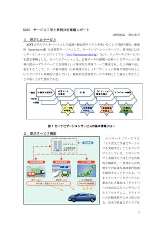 K455   サービス工学と事例分析課題レポート
                                        s0950352 須田泰司
１   想定したサービス
 AIST 吉川モデルをベースとした仮説―検証型サイクルを用いることで持続可能な、漸進
的（incremental）な改善型サービスとして、カーナビゲーションサービス、具体的にはホ
ンダ・インターナビプレミアム（http://premium-club.jp）（以下、インターナビサービス）
を想定事例とした。カーナビゲーションは、必要データの蓄積→分析→ナビゲーション情
報の提示→ドライバーによる利用という基本的な情報フローで構成され、それが繰り返し
発生することで、データ量の増加→分析精度の向上→ナビゲーション情報の精度の向上と
いうプロセスが段階的に進んでいく、斬新的な改善型サービス事例として適切と考えたこ
とが取り上げた理由である。




           図 1 カーナビゲーションサービスの基本情報フロー

２   要求サービス機能
                                    インターナビサービスは
                                   「より安全で快適なカーライ
                                   フを実現する」ことをコンセ
                                   プトとしている。このコンセ
                                   プト実現する手段となる具体
                                   的な機能は、出発地から目的
                                   地までの最適な経路案内情報
                                   を提供することといえる。つ
                                   まりインターナビサービスに
                                   要求される機能は、 ドライバ
                                           「
                                   ーの求めに応じオンデマンド
                                   とリアルタイムに、ドライバ
                                   ーの自動車利用上の目的であ
                                   る、安全で快適なドライブを


                                                    1
 