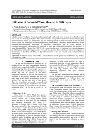 U Arun Kumar Int. Journal of Engineering Research and Applications www.ijera.com 
ISSN : 2248-9622, Vol. 4, Issue 8( Version 3), August 2014, pp.61-64 
www.ijera.com 61 | P a g e 
Utilization of Industrial Waste Material in GSB Layer U Arun Kumar*, K V Subrahmanyam** * Associate Professor, Department of Civil Engineering, GMRIT Rajam, AP, India) ** (Post graduate student, Department of Civil Engineering, GMRIT Rajam, AP, India) ABSTRACT India has series of steel plant clusters located along its length and breadth of the territory. Several million metric tons of iron and steel are produced in these plants annually. Along with the production of iron and steel, huge quantities of solid wastes like blast furnace slag and steel slag as well as other wastes such as flue dust, blast furnace sludge, and refractories are also being produced in these plants. These solid wastes can be used as non- traditional/non-conventional aggregates in pavement construction due to acute scarcity of traditional/conventional road construction materials. A study was conducted to investigate the possibility of using Granulated Blast Furnace Slag (GBFS) with various blended mixes of traditional/conventional aggregates in subbase layer with different percentages. This study also presents the result of experimental investigation on the influence of Rice husk ash (RHA) on the index properties of Red soil which is used as filler material in subbase layer. 
Keywords - California bearing ratio (CBR), Granular Subbase (GSB), granulated blast furnace slag (GBFS), Rice husk ash (RHA). 
I. INTRODUCTION 
The iron and steel slag that is generated as a by product of iron and steel manufacturing Industries can be broadly categorized into blast furnace slag and steel making slag. Blast furnace slag is recovered by melting separation from blast furnaces that produce molten pig iron. It consists of non-ferrous components contained in the iron ore together with limestone as an auxiliary materials and ash from coke. Blast furnace slag is dependent on method of cooling. There are four main types of blast furnace slag: i.e. granulated; air-cooled; expanded and palletised. Chemically, the blast furnace slag mainly contains silica (30–35 %), calcium oxide (28–35 %), magnesium oxide (1–6 %), and Al2O3/Fe2O3 1.8– 2.5 %. 1.1 Literature Review Many Tests on GBFS (Slag) show positive outcomes when it is used as Subbase level material. Ahmed Ebrahim Abu El-Maaty Behiry (2013) studied the effect of using steel slag that combined with limestone aggregates. A.K. Sinha, V.G. Havanagi, A. Ranjan And S. Mathur (2013) Steel slag waste material for the construction of road in various layers. Sudhir Mathur, S. K. Soni, And A.V.S.R. Murty (TRR 1652) Utilization of Industrial Wastes such as various slag's in Low-Volume Roads. By all this studies it has been observed that by using slag as replacement of natural aggregates gives a significant results for subbase and base layers. Rafat Siddique, Deepinder Kaur (2012) Properties of concrete containing ground granulated blast furnace slag (GGBFS) at elevated temperatures. Concrete 
containing GGBFS could possibly be used in applications involving elevated temperatures. Perviz Ahmedzade, Burak Sengoz (2009) Evaluation of steel slag coarse aggregate in hot mix asphalt concrete. The steel slag mixtures have the excellent engineering properties and good electrical conductivity. In this study, Granulated blast furnace slag is used as Replacement of coarse aggregates in place of conventional aggregates in Subbase layer and modified Red soil is used as a filler material in subbase layer. 
II. ROAD CONSTRUCTION MATERIALS 
In this present work, the materials such as Red soil, RHA, Aggregates, Quarry Dust and GBFS were used. The soil sample used for this study is collected near Addurivalasa village, Parvathipuram mandalam, Vizianagaram district. Rice Husk Ash (RHA) used for this study is collected from Rajam town, Srikakulam district. Aggregates of 20 mm size passing (IS sieve) and Quarry Dust were procured from Ponduru a place nearer to Rajam town located in Srikakulam District–Andhra Pradesh. Granulated Blast Furnace Slag was produced from Sri Vishnu Sai Saravana Enterprises, Vizag- Andhra Pradesh. 2.1 Testing of the materials The index properties of the Unmodified Red soil and Modified Red soil by using admixture (RHA) is determined by Atterberg's limit test as per IS: 2720 (part 5) and the results were tabulated as shown below. 
RESEARCH ARTICLE OPEN ACCESS  