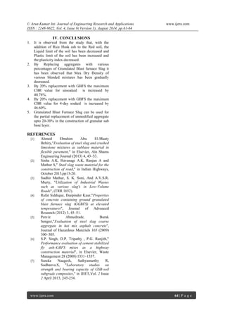 U Arun Kumar Int. Journal of Engineering Research and Applications www.ijera.com 
ISSN : 2248-9622, Vol. 4, Issue 8( Version 3), August 2014, pp.61-64 
www.ijera.com 64 | P a g e 
IV. CONCLUSIONS 
1. It is observed from the study that, with the addition of Rice Husk ash to the Red soil, the Liquid limit of the soil has been decreased and Plastic limit of the soil has been increased and the plasticity index decreased. 
2. By Replacing aggregates with various percentages of Granulated Blast furnace Slag it has been observed that Max Dry Density of various blended mixtures has been gradually decreased. 
3. By 20% replacement with GBFS the maximum CBR value for unsoaked is increased by 40.78%. 
4. By 20% replacement with GBFS the maximum CBR value for 4-day soaked is increased by 46.60%. 
5. Granulated Blast Furnace Slag can be used for the partial replacement of unmodified aggregate upto 20-30% in the construction of granular sub base layer. 
REFERENCES 
[1] Ahmed Ebrahim Abu El-Maaty Behiry,"Evaluation of steel slag and crushed limestone mixtures as subbase material in flexible pavement," in Elsevier, Ain Shams Engineering Journal (2013) 4, 43–53. 
[2] Sinha A.K, Havanagi A.K, Ranjan A and Mathur S," Steel slag waste material for the construction of road," in Indian Highways, October 2013,pp13-20. 
[3] Sudhir Mathur, S. K. Soni, And A.V.S.R. Murty, "Utilization of Industrial Wastes such as various slag's in Low-Volume Roads", (TRR 1652). 
[4] Rafat Siddique, Deepinder Kaur,"Properties of concrete containing ground granulated blast furnace slag (GGBFS) at elevated temperatures", Journal of Advanced Research (2012) 3, 45–51. 
[5] Perviz Ahmedzade, Burak Sengoz,"Evaluation of steel slag coarse aggregate in hot mix asphalt concrete", Journal of Hazardous Materials 165 (2009) 300–305. 
[6] S.P. Singh, D.P. Tripathy , P.G. Ranjith," Performance evaluation of cement stabilized fly ash–GBFS mixes as a highway construction material", in Elsevier, Waste Management 28 (2008) 1331–1337. 
[7] Sureka Naagesh, Sathyamurthy R, Sudhanva.S, "Laboratory studies on strength and bearing capacity of GSB-soil subgrade composites," in IJIET,Vol. 2 Issue 2 April 2013, 245-254. 