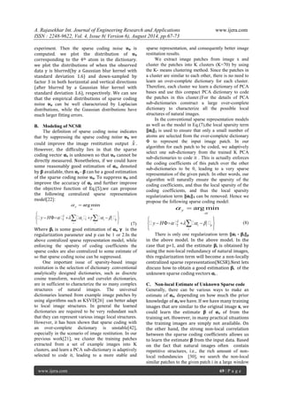 A. Rajasekhar Int. Journal of Engineering Research and Applications www.ijera.com 
ISSN : 2248-9622, Vol. 4, Issue 8( Version 6), August 2014, pp.67-73 
www.ijera.com 69 | P a g e 
experiment. Then the sparse coding noise ʋα is 
computed. we plot the distribution of ʋα 
corresponding to the 4th atom in the dictionary. 
we plot the distributions of when the observed 
data y is blurred(by a Gaussian blur kernel with 
standard deviation 1.6) and down-sampled by 
factor 3 in both horizontal and vertical directions 
(after blurred by a Gaussian blur kernel with 
standard deviation 1.6), respectively. We can see 
that the empirical distributions of sparse coding 
noise ʋα can be well characterized by Laplacian 
distributions, while the Gaussian distributions have 
much larger fitting errors. 
B. Modeling of NCSR 
The definition of sparse coding noise indicates 
that by suppressing the sparse coding noise ʋα we 
could improve the image restitution output xˆ . 
However, the difficulty lies in that the sparse 
coding vector αx is unknown so that ʋα cannot be 
directly measured. Nonetheless, if we could have 
some reasonably good estimation of αx, denoted 
by β available, then αy - β can be a good estimation 
of the sparse coding noise ʋα. To suppress ʋα and 
improve the accuracy of αy and further improve 
the objective function of Eq.(5),we can propose 
the following centralized sparse representation 
model[22]: 
argmin y 
 
  
2 
2 i 1 i i p 
i i 
y H       
  
       
  
       
(7) 
Where βi is some good estimation of αi, γ is the 
regularization parameter and p can be 1 or 2.In the 
above centralized sparse representation model, while 
enforcing the sparsity of coding coefficients the 
sparse codes are also centralized to some estimate of 
so that sparse coding noise can be suppressed. 
One important issue of sparsity-based image 
restitution is the selection of dictionary .conventional 
analytically designed dictionaries, such as discrete 
cosine transform, wavelet and curvelet dictionaries, 
are in sufficient to characterize the so many complex 
structures of natural images. The universal 
dictionaries learned from example image patches by 
using algorithms such as KSVD[26] can better adapt 
to local image structures. In general the learned 
dictionaries are required to be very redundant such 
that they can represent various image local structures. 
However, it has been shown that sparse coding with 
an over-complete dictionary is unstable[42], 
especially in the scenario of image restitution. In our 
previous work[21], we cluster the training patches 
extracted from a set of example images into K 
clusters, and learn a PCA sub-dictionary is adaptively 
selected to code it, leading to a more stable and 
sparse representation, and consequently better image 
restitution results. 
We extract image patches from image x and 
cluster the patches into K clusters (K=70) by using 
the K- means clustering method. Since the patches in 
a cluster are similar to each other, there is no need to 
learn an over-complete dictionary for each cluster. 
Therefore, each cluster we learn a dictionary of PCA 
bases and use this compact PCA dictionary to code 
the patches in this cluster.(For the details of PCA 
sub-dictionaries construct a large over-complete 
dictionary to characterize all the possible local 
structures of natural images. 
In the conventional sparse representation models 
as well as the model in Eq.(7),the local sparsity term 
‖αi‖1 is used to ensure that only a small number of 
atoms are selected from the over-complete dictionary 
Φ to represent the input image patch. In our 
algorithm for each patch to be coded, we adaptively 
select one sub-dictionary from the trained K PCA 
sub-dictionaries to code it . This is actually enforces 
the coding coefficients of this patch over the other 
sub-dictionaries to be 0, leading to a very sparse 
representation of the given patch. In other words, our 
algorithm will naturally ensure the sparsity of the 
coding coefficients, and thus the local sparsity of the 
coding coefficients, and thus the local sparsity 
regularization term ‖αi‖1 can be removed. Hence we 
propose the following sparse coding model: 
argmin y 
 
  
2 
2 i i p 
i 
y H     
  
      
  
     
(8) 
There is only one regularization term ‖αi - βi‖p 
in the above model. In the above model. In the 
case that p=1, and the estimate βi is obtained by 
using the non-local redundancy of natural images, 
this regularization term will become a non-locally 
centralized sparse representation(NCSR).Next lets 
discuss how to obtain a good estimation βi of the 
unknown sparse coding vectors αi . 
C. Non-local Estimate of Unknown Sparse code 
Generally, there can be various ways to make an 
estimate of αx, depending on how much the prior 
knowledge of αx we have. If we have many training 
images that are similar to the original image x, we 
could learn the estimate β of αx of from the 
training set. However, in many practical situations 
the training images are simply not available. On 
the other hand, the strong non-local correlation 
between the sparse coding coefficients allows us 
to learn the estimate β from the input data. Based 
on the fact that natural images often contain 
repetitive structures, i.e., the rich amount of non-local 
redundancies [30], we search the non-local 
similar patches to the given patch i in a large window 
 