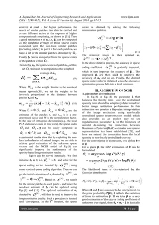 A. Rajasekhar Int. Journal of Engineering Research and Applications www.ijera.com 
ISSN : 2248-9622, Vol. 4, Issue 8( Version 6), August 2014, pp.67-73 
www.ijera.com 70 | P a g e 
centered at pixel i. For higher performance, the 
search of similar patches can also be carried out 
across different scales at the expense of higher 
computational complexity, as shown in [31]. Then 
a good estimation n of αi, i.e., βi, can be computed 
as the weighted average of those sparse codes 
associated with the non-local similar patches 
(including patch i) to patch i. For each patch xi, we 
have a set of its similar patches, denoted by i  . 
Finally βi can be computed from the sparse codes 
of the patches within i  . 
Denote by αi,q the sparse codes of patch xi,q within 
set i  then can be computed as the weighted 
average of αi,q 
, , 
i 
i i q i q 
q 
   
 
  (9) 
Where i ,q w is the weight. Similar to the non-local 
means approach[30], we set the weights to be 
inversely proportional to the distance between 
patches xi and xi,q 
  2 
, , 2 
1 
exp ˆ ˆ / i q i i q w x x h 
W 
     (10) 
Where ˆ ˆ i i x   and , , ˆ ˆ i q i q x   are the 
estimates of the patches xi and xi,q, h is a pre-determined 
scalar and W is the normalization factor. 
In the case of orthogonal dictionaries(e.g., the local 
PCA dictionaries used in this work), the sparse codes 
ˆ i  and ˆ , i  q can be easily computed as 
ˆ ˆ T 
i i    x and , , ˆ ˆ T 
i q i q   x . Our 
experimental results show that by exploiting the non-local 
redundancies of natural images, we are able to 
achieve good estimation of the unknown sparse 
vectors and the NCSR model of Eq.(8) can 
significantly improve the performance of the 
sparsity-based image restitution results. 
Eq.(8) can be solved iteratively. We first 
initialize βi as 0, i.e., 
 1 0 i  
  and solve for the 
sparse coding vector, denoted by 
0 
y  , using 
some standard sparse coding algorithm. Then we can 
get the initial estimation of x, denoted by 
0 x , via 
0 0 
y x  . Based on 
0 x , we search 
for the similar patches to each patch i, and hence the 
non-local estimate of βi can be updated using 
Eqs.(9) and (10). The updated estimation of αx 
denoted by 
0 
i  
, will then be used to improve the 
image restitution quality. Such a procedure is iterated 
until convergence. In the lth iteration, the sparse 
vector is obtained by solving the following 
minimization problem . 
  argmin l 
y 
 
  
2 
2 
l 
i i p 
i 
y H     
  
      
  
     
(11) 
The restorecd image is then updated as. 
    ˆl l 
y x  . 
In the above iterative process, the accuracy of sparse 
coding coefficient 
l  
y  is gradually improved, 
which in turn improves the accuracy of βi . The 
improved βi are then used to improve the 
accuracy of αy and so on. Finally, the desired 
sparse code vector is obtained when the alternative 
optimization process falls into a local minimum. 
III. ALGORITHM OF NCSR 
A. parameters determination 
In Eq.(8) or Eq.(11) the parameter λ that 
balances the fidelity term and the centralized 
sparsity term should be adaptively determined for 
better image restitution performance. In this 
subsection we provide a Bayesian interpretation 
of the image restitution using non-locally 
centralized sparse representation model, which 
also provides us an explicit way to set 
regularization parameter λ. In the literature of 
wavelet de-noising, the connection between 
Maximum a Posterior(MAP) estimator and sparse 
representation has been established [28], and 
here we extend the connection from the local 
sparsity to non-locally centralized sparsity. 
For the convenience of expression, let’s define θ = 
α -β 
For a given β, the MAP estimation of θ can be 
formulated as 
argmax log ( / y) y P 
 
   
argmax{log P(y/ ) logP } 
 
    
(12) 
The likelihood term is characterized by the 
Gaussian distribution 
    2 
2 2 
1 1 
/ / , exp 
2 2 n n 
P y  P y   y H  
  
  
      
  
   
(13) 
Where θ and β are assumed to be independent. In 
the prior probability P(θ) , θ reflects the variation 
of from its estimation β . If we take β as a very 
good estimation of the sparse coding coefficient of 
unknown true signal, then θy = αx – β is basically 
 