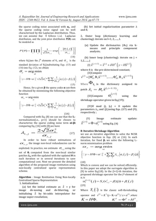 A. Rajasekhar Int. Journal of Engineering Research and Applications www.ijera.com 
ISSN : 2248-9622, Vol. 4, Issue 8( Version 6), August 2014, pp.67-73 
www.ijera.com 71 | P a g e 
the sparse coding noise associated with αy, and 
the sparse coding noise signal can be well 
characterized by the Laplacian distribution. Thus, 
we can assume that θ follows i.i.d. Laplacian 
distribution, and the joint prior distribution P(θ) can 
be modeled as 
  
  
, , 
1 
exp 
2 
i 
i j i j i j 
j 
P 
 
 
  
     
    
      
 
(14) 
where θi(j)are the jth elements of θi, and i. j  is the 
standard deviation of θi(j)substituting Eqs. (13) and 
(14) into Eq. (12), we obtain 
argmin y 
 
  
    2 2 
2 
1 
2 2 * 
, n i i 
i j 
y H j j 
i j 
    
 
  
      
  
    
(15) 
Hence, for a given β the sparse codes α can then 
be obtained by minimizing the following objective 
function 
argmin y 
 
  
    2 2 
2 
, 
1 
2 2 n i i 
i j i j 
y H    j  j 
 
  
       
  
    
(16) 
Compared with Eq. (8) we can see that the l1- 
normalization(i.e., p=1) should be chosen to 
characterize the sparse coding noise term αi-βi 
comparing Eq. (16) with (8),we have 
2 
, 
, 
2 2 n 
i j 
i j 
 
 
 
 (17) 
In order to have robust estimations of 
i , j  the image non-local redundancies can be 
exploited. In practice, we estimate i , j  using the 
set of θi computed from the non-local similar 
patches λi,j with the updated with the updated θ in 
each iteration or in several iterations to save 
computational cost. Next we present the detailed 
algorithm of the proposed image restitution using 
non-locally centralized sparse representation 
scheme. 
Algorithm : Image Restitution Using Non-locally 
Centralized Sparse Representation 
1. Initialization: 
(a) Set the initial estimate as xˆ = y for 
image de-nosing and de-blurring, or 
initializing xˆ by bi-cubic interpolator for 
image super-resolution; 
(b) Set initial regularization parameter λ 
and δ; 
2. Outer loop (dictionary learning and 
clustering): iterate on l=1, 2,….., L 
(a) Update the dictionaries {Φk} via k-means 
and principle component 
analysis; 
(b) Inner loop (clustering): iterate on j = 
1,2,….., j 
(I)         1/2 ˆ ˆ ˆ j j T j x x  H y Hx     
where δ is the pre-determined constant; 
(II)Compute 
   1/2  1/2 
1 1[ R xˆ ,....., R xˆ ] j T j T j 
k kN N v      
Where ki  is the dictionary assigned to 
patch  1/2 ˆ ˆ j 
i i x R x   ; 
(III)Compute 
 j 1 
i  
 
using the 
shrinkage operator given in Eq.(19); 
(IV)If mod (j, J0) = 0 update the 
parameters λi,j and {βi}using Eqs. (17) and (9), 
respectively ; 
(V) Image estimate update: 
 1  1 ˆj j 
y x      using Eq. (4) 
B. Iterative Shrinkage Algorithm 
we use an iterative algorithm to solve the NCSR 
objective function in Eqs. (8) or (16). In each 
iteration, for fixed βi we solve the following l1- 
norm minimization problem 
argmin y 
 
  
  2 
2 , (j) i j i j 
i j 
y H    j  
  
      
  
    
(18) 
Which is convex and we can be solved efficiently. 
In this paper we adopt the surrogate algorithm in 
[9] to solve Eq.(18). In the (l+1)-th iteration, the 
proposed shrinkage operator for the jth element of 
αi is 
      1 
, (v (j)) l l 
i i j i i j S j         
(19) 
Where S     is the classic soft-thresholding 
operator and       (y K ) / c l T l l v  K    ,where 
K  H, T T T K  H , 
 