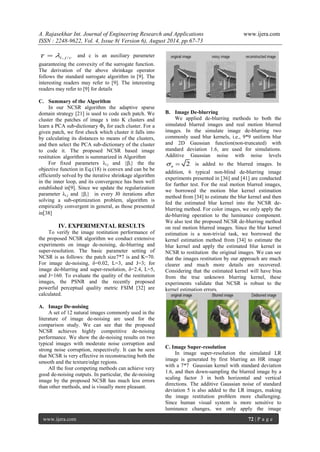 A. Rajasekhar Int. Journal of Engineering Research and Applications www.ijera.com 
ISSN : 2248-9622, Vol. 4, Issue 8( Version 6), August 2014, pp.67-73 
www.ijera.com 72 | P a g e 
i , j /c    and c is an auxiliary parameter 
guaranteeing the convexity of the surrogate function. 
The derivation of the above shrinkage operator 
follows the standard surrogate algorithm in [9]. The 
interesting readers may refer to [9]. The interesting 
readers may refer to [9] for details 
C. Summary of the Algorithm 
In our NCSR algorithm the adaptive sparse 
domain strategy [21] is used to code each patch. We 
cluster the patches of image x into K clusters and 
learn a PCA sub-dictionary Φk for each cluster. For a 
given patch, we first check which cluster it falls into 
by calculating its distances to means of the clusters, 
and then select the PCA sub-dictionary of the cluster 
to code it. The proposed NCSR based image 
restitution algorithm is summarized in Algorithm 
For fixed parameters λi.j and {βi} the the 
objective function in Eq.(18) is convex and can be be 
efficiently solved by the iterative shrinkage algorithm 
in the inner loop, and its convergence has been well 
established in[9]. Since we update the regularization 
parameter λi.j and {βi} in every J0 iterations after 
solving a sub-optimization problem, algorithm is 
empirically convergent in general, as those presented 
in[38] 
IV. EXPERIMENTAL RESULTS 
To verify the image restitution performance of 
the proposed NCSR algorithm we conduct extensive 
experiments on image de-noising, de-blurring and 
super-resolution. The basic parameter setting of 
NCSR is as follows: the patch size7*7 is and K=70. 
For image de-noising, δ=0.02, L=3, and J=3; for 
image de-blurring and super-resolution, δ=2.4, L=5, 
and J=160. To evaluate the quality of the restitution 
images, the PSNR and the recently proposed 
powerful perceptual quality metric FSIM [32] are 
calculated. 
A. Image De-noising 
A set of 12 natural images commonly used in the 
literature of image de-noising are used for the 
comparison study. We can see that the proposed 
NCSR achieves highly competitive de-noising 
performance. We show the de-noising results on two 
typical images with moderate noise corruption and 
strong noise corruption, respectively. It can be seen 
that NCSR is very effective in reconstructing both the 
smooth and the texture/edge regions. 
All the four competing methods can achieve very 
good de-noising outputs. In particular, the de-noising 
image by the proposed NCSR has much less errors 
than other methods, and is visually more pleasant. 
B. Image De-blurring 
We applied de-blurring methods to both the 
simulated blurred images and real motion blurred 
images. In the simulate image de-blurring two 
commonly used blur kernels, i.e., 9*9 uniform blur 
and 2D Gaussian function(non-truncated) with 
standard deviation 1.6, are used for simulations. 
Additive Gaussian noise with noise levels 
2 n   is added to the blurred images. In 
addition, 6 typical non-blind de-blurring image 
experiments presented in [36] and [41] are conducted 
for further test. For the real motion blurred images, 
we borrowed the motion blur kernel estimation 
method from [34] to estimate the blur kernel and then 
fed the estimated blur kernel into the NCSR de-blurring 
method. For color images, we only apply the 
de-blurring operation to the luminance component. 
We also test the proposed NCSR de-blurring method 
on real motion blurred images. Since the blur kernel 
estimation is a non-trivial task, we borrowed the 
kernel estimation method from [34] to estimate the 
blur kernel and apply the estimated blur kernel in 
NCSR to restitution the original images. We can see 
that the images restitution by our approach are much 
clearer and much more details are recovered. 
Considering that the estimated kernel will have bias 
from the true unknown blurring kernel, these 
experiments validate that NCSR is robust to the 
kernel estimation errors. 
C. Image Super-resolution 
In image super-resolution the simulated LR 
image is generated by first blurring an HR image 
with a 7*7 Gaussian kernel with standard deviation 
1.6, and then down-sampling the blurred image by a 
scaling factor 3 in both horizontal and vertical 
directions. The additive Gaussian noise of standard 
deviation 5 is also added to the LR images, making 
the image restitution problem more challenging. 
Since human visual system is more sensitive to 
luminance changes, we only apply the image 
 
