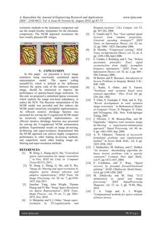 A. Rajasekhar Int. Journal of Engineering Research and Applications www.ijera.com 
ISSN : 2248-9622, Vol. 4, Issue 8( Version 6), August 2014, pp.67-73 
www.ijera.com 73 | P a g e 
restitution methods to the luminance component and use the simple bicubic interpolator for the chromatic components. The NCSR approach reconstruct the best visually pleasant HR images. 
V. CONCLUSION 
In this paper we presented a novel image restitution using non-locally centralized sparse representation model. The sparse coding noise(SCN), which is defined as the difference between the sparse code of the unknown original image, should be minimized to improve the performance of sparsity-based image restitution. To this end, we proposed a centralized sparse constraint, which exploits the image non-local redundancy, to reduce the SCN. The Bayesian interpretation of the NCSR model was provided and this endows the NCSR model iteratively reweighted implementation. An efficient iterative shrinkage function was presented for solving the l1-regularized NCSR model an iteratively reweighted implementation. An efficient iterative shrinkage function was presented for solving the l1-regularized NCSR minimization problem. Experimental results on image de-noising, de-blurring and super-resolution demonstrated that the NCSR approach can achieve highly competitive performance to other leading de-noising methods, and outperform much other leading image de- blurring and super-resolution methods. REFERENCES [1] W. Dong, L. Zhang and G. Shi, “Centralized sparse representation for image restoration ,” in Proc. IEEE Int. Conf. on Computer Vision (ICCV), 2011. [2] W. Dong, L. Zhang, G. Shi, and X. Wu, “Image de- blurring and super-resolution by adaptive sparse domain selection and adaptive regularization,” IEEE Trans. On Image Processing, vol. 20, no. 7, pp.1838- 1857, July 2011 [3] Jianchao Yang, John Wright, Thomas Huang and Yi Ma, “Image Super-Resolution via Sparse Representation”, IEEE Trans. Image Process., vol. 19, no. 11, pp. 2861- 2873, Nov. 2010. 
[4] A. Marquina, and S. J. Osher, “Image super- resolution by TV-regularization and Bregman iteration,” J.Sci. Comput., vol. 37, pp. 367-382, 2008. 
[5] E. Candès and T. Tao, “Near optimal signal recovery from random projections: Universal encoding strategies?” IEEE Trans. on Information Theory, vol. 52, no. 12, pp. 5406 - 5425, December 2006. [6] D. Donoho, “Compressed sensing,” IEEE Trans. on Information Theory, vol. 52, no. 4, pp. 1289-1306,April 2006. [7] E. Candès, J. Romberg, and T. Tao, “Robust uncertainty principles: Exact signal reconstruction from highly incomplete frequency information,” IEEE Trans. on Information Theory, vol. 52, no. 2, pp. 489 - 509, February 2006. [8] M Bertero and P. Boccacci, Introduction to Inverse Problems in Imaging. Bristol, U.K.: IOP, 1998. [9] L. Rudin, S. Osher, and E. Fatemi, “Nonlinear total variation based noise removal algorithms,” Phys. D,vol. 60, pp. 259–268, 1992. [10] T. Chan, S. Esedoglu, F. Park, and A. Yip, “Recent developments in total variation image restoration,” in Mathematical Models of Computer Vision, N. Paragios, Y. Chen, and O.Faugeras, Eds. New York:Springer Verlag, 2005 [11] J. Oliveira, J. M. Bioucas-Dias, and M. Figueiredo, “Adaptive total variation image de-blurring: a majorization-minimization approach,” Signal Processing, vol. 89, no. 9, pp. 1683-1693, Sep. 2009. [12] A. N. Tikhonov, “Solution of incorrectly formulated problems and regularization method,” In Soviet Math. Dokl., vol. 4, pp. 1035-1038, 1963. [13] I. Daubechies, M. Defriese, and C. DeMol, “An iterative thresholding algorithm for linear inverse problems with a sparsity constraint,” Commun. Pure Appl. Math., vol.57, pp.1413-1457, 2004. [14] P. Combettes, and V. Wajs, “Signal recovery by proximal forward-backward splitting,” SIAM J.Multiscale Model.Simul., vol.4, pp.1168-1200, 2005 [15] M. Zibulevsky and M. Elad, “l1-l2 optimization in signal and image processing,” IEEE SignalProcessing Magazine, vol. 27, no. 3, pp. 76-88, May, 2010 [16] J. A. Tropp and S. J. Wright, “Computational methods for sparse solution of linear inverse 