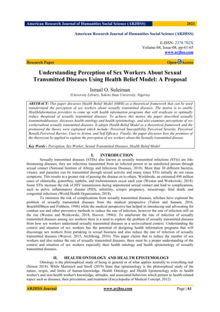 American Research Journal of Humanities Social Science (ARJHSS)R) 2021
ARJHSS Journal www.arjhss.com Page | 61
American Research Journal of Humanities Social Science (ARJHSS)
E-ISSN: 2378-702X
Volume-04, Issue-08, pp-61-65
www.arjhss.com
Research Paper Open Access
Understanding Perception of Sex Workers About Sexual
Transmitted Diseases Using Health Belief Model: A Proposal
Ismail O. Suleiman
(University Library, Sokoto State University, Nigeria)
ABSTRACT: This paper discusses Health Belief Model (HBM) as a theoretical framework that can be used
tounderstand the perception of sex workers about sexually transmitted diseases. The motive is to enable
HealthInformation providers to come up with health information programs that will eradicate or optimally
reduce thespread of sexually transmitted diseases. To achieve this motive the paper described sexually
transmitteddiseases, discusses health ontology and health epistemology, and also examines perceptions of sex
workersabout sexually transmitted diseases. It adopts Health Belief Model as a theoretical framework and the
premisesof the theory were explained which include: Perceived Susceptibility Perceived Severity, Perceived
Benefit,Perceived Barrier, Cues to Action, and Self Efficacy. Finally, the paper discusses how the premises of
the theorycan be applied to explain the perception of sex workers about the Sexually transmitted disease.
Key Words - Perception, Sex Worker, Sexual Transmitted Diseases, Health Belief Model
I. INTRODUCTION
Sexually transmitted diseases (STDs) also known as sexually transmitted infections (STIs) are life-
threatening diseases, they are infections transmitted from an infected person to an uninfected person through
sexual contact (National Institute of Allergy and Infectious Diseases, 2018). More than 30 different bacteria,
viruses, and parasites can be transmitted through sexual activity and many times STIs initially do not cause
symptoms. This results in a greater risk of passing the disease on to others. Worldwide, an estimated 498 million
cases of chlamydia, gonorrhea, syphilis, and trichomoniasis occur each year (Weston and Workowski, 2018).
Some STIs increase the risk of HIV transmission during unprotected sexual contact and lead to complications,
such as pelvic inflammatory disease (PID), infertility, ectopic pregnancy, miscarriage, fetal death, and
congenital infections (World Health Organization, 2018).
To minimize the risk of complications from sexually transmitted diseases, scholars have explored the
problem of sexually transmitted diseases from the medical perspective (Talimi and Samain, 2016,
BrackbillMaya and Fishbein, 1998) while the medical perspective has helped in introducing and advocating for
condom use and other preventive methods to reduce the rate of infection, however the rate of infection still on
the rise (Weston and Workowski, 2018, Hoover, 1996)). To ameliorate the rate of infection of sexually
transmitted diseases among sex workers there is a need to explore the problem of sexually transmitted diseases
from how sex workers understand sexually transmitted diseases in a socio-cultural context. Understanding the
context and situation of sex workers has the potential of designing health information programs that will
discourage sex workers from partaking in sexual business and also reduce the rate of infection of sexually
transmitted diseases (Weaver, 2015, Archibong, 2016). This paper claims that to reduce the number of sex
workers and also reduce the rate of sexually transmitted diseases, there must be a proper understanding of the
context and situation of sex workers especially their health ontology and health epistemology of sexually
transmitted diseases.
II. HEALTH ONTOLOGY AND HEALTH EPISTEMOLOGY
Ontology is the philosophical study of being in general or of what applies neutrally to everything real
(Simon 2018). While Martinich and Stroll (2019) State that epistemology is the philosophical study of the
nature, origin, and limits of human knowledge. Health Ontology and Health Epistemology refer to health
worker's and non-health worker's knowledge, attitudes, and associated behaviors which pertain to health-related
topics such as diseases, their prevention, and treatment (Encyclopedia of Medical Concept, 2012).
 