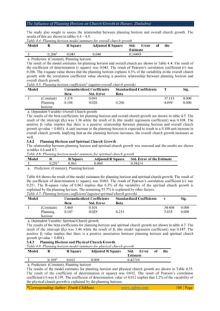 The Influence of Planning Horizon on Church Growth in Harare, Zimbabwe
*Corresponding Author: Frank Chikhata www.aijbm.com 100 | Page
The study also sought to assess the relationship between planning horizon and overall church growth. The
results of this are shown in tables 4.4 – 4.9.
Table 4.4: Planning horizon model summary for overall church growth
Model R R Square Adjusted R Square Std. Error of the
Estimate
1 0.206a
0.043 0.040 0.34493
a. Predictors: (Constant), Planning horizon
The result of the model estimates for planning horizon and overall church are shown in Table 4.4. The result of
the coefficient of determination (r square) was 0.043. The result of Pearson’s correlation coefficient (r) was
0.206. The r-square value shows that the planning horizon explains 4.3% of the variability in the overall church
growth with the correlation coefficient value showing a positive relationship between planning horizon and
overall church growth.
Table 4.5: Planning horizon coefficientsa
(against overall church growth)
Model Unstandardized Coefficients Standardized Coefficients T Sig.
Beta Std. Error Beta
1 (Constant) 3.378 0.091 37.113 0.000
Planning
horizon
0.108 0.026 0.206 4.099 0.000
a. Dependent Variable: Overall Church growth
The results of the beta coefficients for planning horizon and overall church growth are shown in table 4.5. The
result of the intercept (β0) was 3.38 while the result of β1 (the model regression coefficient) was 0.108. The
positive β1 value implies that there is a positive relationship between planning horizon and overall church
growth (p-value < 0.001). A unit increase in the planning horizon is expected to result in a 0.108 unit increase in
overall church growth, implying that as the planning horizon increases, the overall church growth increases as
well.
5.4.2 Planning Horizon and Spiritual Church Growth
The relationship between planning horizon and spiritual church growth was assessed and the results are shown
in tables 4.6 and 4.7.
Table 4.6: Planning horizon model summary for spiritual church growth
Model R R Square Adjusted R Square Std. Error of the Estimate
1 0.251a
0.063 0.060 0.38114
a. Predictors: (Constant), Planning horizon
Table 4.6 shows the result of the model estimates for planning horizon and spiritual church growth. The result of
the coefficient of determination (r square) was 0.063. The result of Pearson’s correlation coefficient (r) was
0.251. The R-square value of 0.063 implies that 6.3% of the variability of the spiritual church growth is
explained by the planning horizon. The remaining 93.7% is explained by other factors.
Table 4.7: Planning horizon coefficientsa
(against spiritual church growth)
Model Unstandardized Coefficients Standardized Coefficients t Sig.
Beta Std. Error Beta
1 (Constant) 3.460 0.101 34.408 0.000
Planning
horizon
0.147 0.029 0.251 5.033 0.000
a. Dependent Variable: Spiritual Church growth
The results of the beta coefficients for planning horizon and spiritual church growth are shown in table 4.7. The
result of the intercept (β0) was 3.46 while the result of β1 (the model regression coefficient) was 0.147. The
positive β1 value implies that there is a positive association between planning horizon and spiritual church
growth (p-value < 0.001).
5.4.3 Planning Horizon and Physical Church Growth
Table 4.8: Planning horizon model summary for physical church growth
Model R R Square Adjusted R Square Std. Error of the
Estimate
1 0.109a
0.012 0.009 0.42719
a. Predictors: (Constant), Planning horizon
The results of the model estimates for planning horizon and physical church growth are shown in Table 4.35.
The result of the coefficient of determination (r square) was 0.012. The result of Pearson’s correlation
coefficient (r) was 0.109. The coefficient of determination value of 0.012 implies that 1.2% of the variability of
the physical church growth is explained by the planning horizon.
 
