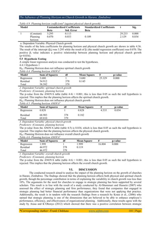 The Influence of Planning Horizon on Church Growth in Harare, Zimbabwe
*Corresponding Author: Frank Chikhata www.aijbm.com 101 | Page
Table 4.9: Planning horizon coefficientsa
(against physical church growth)
Model Unstandardized Coefficients Standardized Coefficients t Sig.
Beta Std. Error Beta
1 (Constant) 3.295 0.113 29.233 0.000
Planning
horizon
0.070 0.033 0.109 2.129 0.034
a. Dependent Variable: Physical Church growth
The results of the beta coefficients for planning horizon and physical church growth are shown in table 4.36.
The result of the intercept (β0) was 3.295 while the result of β1 (the model regression coefficient) was 0.070. The
positive β1 value indicates a positive relationship between planning horizon and physical church growth
(p=0.034).
5.5 Hypothesis Testing
A simple linear regression analysis was conducted to test the hypotheses.
4.4.1 Hypothesis 1
H01: Planning Horizon does not influence spiritual church growth
Table 4.4: Planning horizon ANOVA2
Model Sum of Squares df Mean Square F p-value
Regression 3.680 1 3.680 25.329 0.000
Residual 54.912 378 0.145
Total 58.592 379
2. Dependent Variable: spiritual church growth
Predictors: (Constant), planning horizon
The p-value from the ANOVA table (table 4.4) < 0.001; this is less than 0.05 as such the null hypothesis is
rejected. This implies that the planning horizon affects the spiritual church growth.
H02: Planning Horizon does not influence physical church growth
Table 4.5: Planning horizon ANOVA3
Model Sum of Squares df Mean Square F p-value
Regression 0.828 1 0.828 4.535 0.034
Residual 68.983 378 0.182
Total 69.810 379
3. Dependent Variable: physical church growth
Predictors: (Constant), planning horizon
The p-value from the ANOVA table (table 4.5) is 0.034, which is less than 0.05 as such the null hypothesis is
rejected. This implies that the planning horizon affects the physical church growth.
H03: Planning Horizon does not influence overall church growth
Table 4.6: Planning horizon ANOVA1
Model Sum of Squares df Mean Square F p-value
Regression 1.999 1 1.999 16.804 0.000
Residual 44.972 378 0.119
Total 46.972 379
1. Dependent Variable: overall church growth
Predictors: (Constant), planning horizon
The p-value from the ANOVA table (table 4.6) < 0.001; this is less than 0.05 as such the null hypothesis is
rejected. This implies that the planning horizon affects the overall church growth.
VI. DISCUSSION
The conducted research aimed to analyse the impact of the planning horizon on the growth of churches
in Harare, Zimbabwe. The findings showed that the planning horizon affects both physical and spiritual church
growth, though the percentage contribution in terms of explaining the variability in church growth was less than
10%. The arguments for the need for churches to engage in strategic planning has been supported by several
scholars. This result is in line with the result of a study conducted by Al-Shammari and Hussein (2007) who
assessed the effect of strategic planning and firm performance; they found that companies that engaged in
strategic planning had better financial performance than organizations that were not applying that practice.
Additionally, the result is in tandem with the research findings from a research by Kraus et al., (2006) who
opined that strategic planning is one of the dimensions that are believed to be able to enhance employee’s
performance, efficiency, and effectiveness of organizational planning. Additionally, these results agree with the
study by Arasa and K’Obonyo (2012) which showed that there was a positive correlation between strategic
 