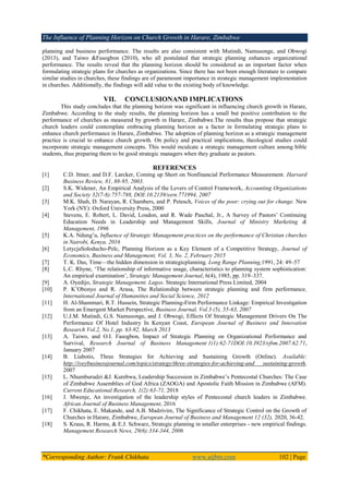 The Influence of Planning Horizon on Church Growth in Harare, Zimbabwe
*Corresponding Author: Frank Chikhata www.aijbm.com 102 | Page
planning and business performance. The results are also consistent with Mutindi, Namusonge, and Obwogi
(2013), and Taiwo &Fasogbon (2010), who all postulated that strategic planning enhances organizational
performance. The results reveal that the planning horizon should be considered as an important factor when
formulating strategic plans for churches as organizations. Since there has not been enough literature to compare
similar studies in churches, these findings are of paramount importance in strategic management implementation
in churches. Additionally, the findings will add value to the existing body of knowledge.
VII. CONCLUSIONAND IMPLICATIONS
This study concludes that the planning horizon was significant in influencing church growth in Harare,
Zimbabwe. According to the study results, the planning horizon has a small but positive contribution to the
performance of churches as measured by growth in Harare, Zimbabwe.The results thus propose that strategic
church leaders could contemplate embracing planning horizon as a factor in formulating strategic plans to
enhance church performance in Harare, Zimbabwe. The adoption of planning horizon as a strategic management
practice is crucial to enhance church growth. On policy and practical implications, theological studies could
incorporate strategic management concepts. This would inculcate a strategic management culture among bible
students, thus preparing them to be good strategic managers when they graduate as pastors.
REFERENCES
[1] C.D. Ittner, and D.F. Larcker, Coming up Short on Nonfinancial Performance Measurement. Harvard
Business Review, 81, 88-95, 2003.
[2] S.K. Widener, An Empirical Analysis of the Levers of Control Framework, Accounting Organizations
and Society 32(7-8):757-788, DOI:10.2139/ssrn.771994, 2007
[3] M.K. Shah, D. Narayan, R. Chambers, and P. Petesch, Voices of the poor: crying out for change. New
York (NY): Oxford University Press, 2000
[4] Stevens, E. Robert, L. David, Loudon, and R. Wade Paschal, Jr., A Survey of Pastors’ Continuing
Education Needs in Leadership and Management Skills, Journal of Ministry Marketing &
Management, 1996
[5] K.A. Ndung’u, Influence of Strategic Management practices on the performance of Christian churches
in Nairobi, Kenya, 2016
[6] LetycjaSołoducho-Pelc, Planning Horizon as a Key Element of a Competitive Strategy, Journal of
Economics, Business and Management, Vol. 3, No. 2, February 2015
[7] T. K. Das, Time—the hidden dimension in strategicplanning. Long Range Planning,1991, 24: 49–57
[8] L.C. Rhyne, ‘The relationship of informative usage, characteristics to planning system sophistication:
An empirical examination’, Strategic Management Journal, 6(4), 1985, pp. 319–337.
[9] A. Oyedijo, Strategic Management. Lagos. Strategic International Press Limited, 2004
[10] P. K’Obonyo and R. Arasa, The Relationship between strategic planning and firm performance,
International Journal of Humanities and Social Science, 2012
[11] H. Al-Shammari, R.T. Hussein, Strategic Planning-Firm Performance Linkage: Empirical Investigation
from an Emergent Market Perspective, Business Journal, Vol.3 (5), 55-63, 2007
[12] U.J.M. Mutindi, G.S. Namusonge, and J. Obwogi, Effects Of Strategic Management Drivers On The
Performance Of Hotel Industry In Kenyan Coast, European Journal of Business and Innovation
Research Vol.2, No.1, pp. 63-92, March 2013
[13] A. Taiwo, and O.I. Fasogbon, Impact of Strategic Planning on Organizational Performance and
Survival, Research Journal of Business Management 1(1):62-71DOI:10.3923/rjbm.2007.62.71,
January 2007
[14] B. Liabotis, Three Strategies for Achieving and Sustaining Growth (Online). Available:
http://iveybusinessjournal.com/topics/strategy/three-strategies-for-achieving-and sustaining-growth,
2007
[15] L. Nhumburudzi &J. Kurebwa, Leadership Succession in Zimbabwe’s Pentecostal Churches: The Case
of Zimbabwe Assemblies of God Africa (ZAOGA) and Apostolic Faith Mission in Zimbabwe (AFM).
Current Educational Research, 1(2):63-71, 2018
[16] J. Mwenje, An investigation of the leadership styles of Pentecostal church leaders in Zimbabwe.
African Journal of Business Management, 2016
[17] F. Chikhata, E. Makande, and A.B. Madzivire, The Significance of Strategic Control on the Growth of
Churches in Harare, Zimbabwe, European Journal of Business and Management 12 (32), 2020, 36-42.
[18] S. Kraus, R. Harms, & E.J. Schwarz, Strategic planning in smaller enterprises - new empirical findings.
Management Research News, 29(6):334-344, 2006
 