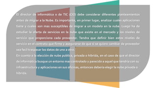 El director de informática o de TIC (CIO) debe considerar diferentes planteamientos
antes de migrar a la Nube. Es importante, en primer lugar, analizar cuales aplicaciones
tiene y cuales son mas susceptibles de migrar a un modelo en la nube. Luego ha de
estudiar la oferta de servicios en la nube que existe en el mercado y los niveles de
servicio que proporciona cada proveedor. Tendra que definir bien estos niveles de
servicio en el contrato que firme y asegurarse de que si se quiere cambiar de proveedor
sea facil traspasar los datos de uno a otro.
En cuanto a la elección de nube publica, privada o hibrida, en el caso de que el director
de informática busque un entorno mas controlado y parecido a aquel que tendria con su
infraestructura y aplicaciones en sus oficinas, entonces deberia elegir la nube privada o
hibrida.
 