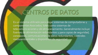 Es un sistema utilizado para alojar sistemas de computadoras y
componentes Asociados, tales como sistemas de
telecomunicaciones y de almacenamiento. Generalmente incluye
fuentes de alimentación redundantes y para copias de seguridad,
conexiones, comunicaciones de datos redundantes, controles
medioambientales y dispositivos de seguridad.
 