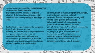 Las innovaciones tecnológicas implantadas en los
primeros anos de esta segunda
década del siglo XXI, unidas a la creciente
adopción de la computación en nube, están
produciendo un nuevo paradigma tecnológico y
social.
Desde el ano 2008, principalmente, aunque ya
desde finales de 2006 se venia
hablando del termino, Cloud Computing se esta
configurando actualmente como un
nuevo modelo de computación que esta
produciendo un gran cambio en el modo de
trabajo en organizaciones y empresas, lo cual,
a su vez, traerá un gran cambio social.
La computación en nube o, simplemente, la Nube,
se constituye en torno a la multitud
de centros de datos desplegados a lo largo del
mundo, como grandes almacenes de
datos, las tecnologías de virtualización que
proporcionan infraestructuras virtuales
para ofertar servicios deTI al estilo de los servicios
usuales en la vida diaria como la
luz, el agua, el gas o la electricidad, y las
innovaciones tecnológicas como la
movilidad, Internet de las cosas, Realidad
Aumentada, Geo localización, etc., se
constituyen en el tercer pilar de la nube.
 