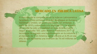 El mercado de la computación en la nube en Latinoamérica
ha estado, en los primeros años del despliegue en Europa y
los Estados Unidos, un poco ralentizado. Sin embargo, a
partir de 2010 y sobre todo a lo largo del 2011 la eclosión
de la nube ha sido una realidad en toda América Latina ;
Según el estudio “IDC Latin America Predictions 2011” la
tecnología ha logrado una transformación en la industria, y
el mercado de TI en América Latina crecerá un 6.3% en ese
año, lo que representa una inversión de 74 mil millones de
dólares.
MERCADO EN AMERICA LATINA
 