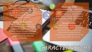 Autoservicio Bajo Demanda:
Un consumidor puede proveerse de
características tales como tiempo
de servidor y almacenamiento en
red a medida que lo necesite sin
interacción humana.
Agrupación de recursos:
Los recursos del proveedor son
agrupados para servir a múltiples
consumidores con diferentes
recursos físicos virtuales asignados
y reasignados dinámicamente
conforme a la demanda del
consumidor.
Elasticidad rápida:
Las funcionalidades (“capabilities”)
se pueden proporcionar en forma
rápida y elástica, en algunos casos
automáticamente de modo que se
puede escalar rápida y fácilmente.
Servicio medido:
Los sistemas de computación en la
nube controlan y optimizan el uso
de recursos automáticamente
potenciando la capacidad de
medición en un nivel de abstracción
apropiado al tipo de servicio.
 