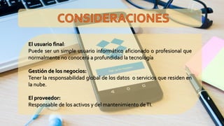 El usuario final:
Puede ser un simple usuario informático aficionado o profesional que
normalmente no conocerá a profundidad la tecnología
Gestión de los negocios:
Tener la responsabilidad global de los datos o servicios que residen en
la nube.
El proveedor:
Responsable de los activos y del mantenimiento deTI.
 