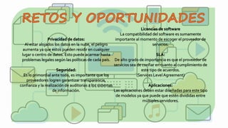 Privacidad de datos:
Al estar alojados los datos en la nube, el peligro
aumenta ya que estos pueden residir en cualquier
lugar o centro de datos. Esto puede acarrear hasta
problemas legales según las políticas de cada país.
Seguridad:
Es lo primordial ante todo, es importante que los
proveedores logren garantizar transparencia,
confianza y la realización de auditorias a los sistemas
de información.
Licencias de software
La compatibilidad del software es sumamente
importante al momento de escoger el proveedor de
servicios.
SLA:
De alto grado de importancia es que el proveedor de
servicios sea de confiar en cuanto al cumplimiento de
este tipo de acuerdos.
(Services Level Agreement)
Aplicaciones:
Las aplicaciones deben estar diseñadas para este tipo
de modelos ya que puede que estén divididas entre
múltiples servidores.
 