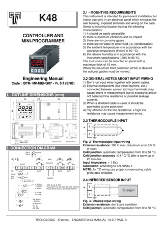 TECNOLOGIC - K series - ENGINEERING MANUAL -Vr.0.7 PAG. A
1. OUTLINE DIMENSIONS (mm)
2.1 - MOUNTING REQUIREMENTS
This instrument is intended for permanent installation, for
indoor use only, in an electrical panel which encloses the
rear housing, exposed terminals and wiring on the back.
Select a mounting location having the following
characteristics:
1) it should be easily accessible
2) there is minimum vibrations and no impact
3) there are no corrosive gases.
4) there are no water or other fluid (i.e. condensation).
5) the ambient temperature is in accordance with the
operative temperature (from 0 to 50 °C).
6) the relative humidity is in accordance with the
instrument specifications ( 20% to 85 %).
The instrument can be mounted on panel with a
maximum thick of 15 mm.
When the maximum front protection (IP65) is desired,
the optional gasket must be monted.
2.2 GENERAL NOTES ABOUT INPUT WIRING
1) Don’t run input wires together with power cables.
2) External components (like zener barriers, etc.)
connected between sensor and input terminals may
cause errors in measurement due to excessive and/or
not balanced line resistance or possible leakage
currents.
3) When a shielded cable is used, it should be
connected at one point only.
4) Pay attention to the line resistance; a high line
resistance may cause measurement errors.
2.3 THERMOCOUPLE INPUT
Fig. 3- Thermocouple input wiring
External resistance: 100 Ω max, maximum error 0,5 %
of span.
Cold junction: automatic compensation from 0 to 50 °C.
Cold junction accuracy : 0.1 °C/°C after a warm-up of
20 minutes
Input impedance: > 1 MΩ
Calibration: according to EN 60584-1.
NOTE: for TC wiring use proper compensating cable
preferable shielded.
2.4 INFRERED SENSOR INPUT
Fig. 4- Infrared input wiring
External resistance: don’t care condition.
Cold junction: automatic compensation from 0 to 50 °C.
K48
CONTROLLER AND
MINI-PROGRAMMER
Engineering Manual
Code : ISTR- MK48ENG07 - Vr. 0.7 (ENG)
2. CONNECTION DIAGRAM
1
2
+
_
1
2
Exergen
+
_
SSR
RELAYS
NO
(Max 20 mA)
PTC
NTC
ext.
gen.
OUT 12 VDC
SUPPLY
0..50/60 mV
0/4..20 mA
0/1..5 V
0/2..10 V
ACTIVE
0..1 V
ACTIVE
PASSIVE
(2 wires)
4..20 mA
4..20 mA
4
Pt100
K 48
TC
INPUT
DIN 1
21 3 75 6 8
C
9 10
OUT2
NO
11
C
12
OUT1
Relay OUT3: 5A-AC1 (2A-AC3) 250VAC
SSR: 8 mA / 8 VDC
Relays OUT1,2: 8A-AC1 (3A-AC3) 250VAC
OUT3
C NO
DIN 2
44.5
9848
Out2
48
ST
AT
Out1 - +=
9.5
SET
K 48
Out3
MAX 9 mm
PANEL + GASKET
BRACKET TYPE 1 BRACKET TYPE 2
 