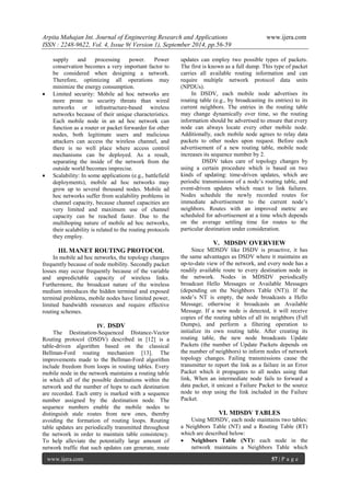 Arpita Mahajan Int. Journal of Engineering Research and Applications www.ijera.com 
ISSN : 2248-9622, Vol. 4, Issue 9( Version 1), September 2014, pp.56-59 
www.ijera.com 57 | P a g e 
supply and processing power. Power conservation becomes a very important factor to be considered when designing a network. Therefore, optimizing all operations may minimize the energy consumption. 
 Limited security: Mobile ad hoc networks are more prone to security threats than wired networks or infrastructure-based wireless networks because of their unique characteristics. Each mobile node in an ad hoc network can function as a router or packet forwarder for other nodes, both legitimate users and malicious attackers can access the wireless channel, and there is no well place where access control mechanisms can be deployed. As a result, separating the inside of the network from the outside world becomes imprecise. 
 Scalability: In some applications (e.g., battlefield deployments), mobile ad hoc networks may grow up to several thousand nodes. Mobile ad hoc networks suffer from scalability problems in channel capacity, because channel capacities are very limited and maximum use of channel capacity can be reached faster. Due to the multihoping nature of mobile ad hoc networks, their scalability is related to the routing protocols they employ. 
III. MANET ROUTING PROTOCOL 
In mobile ad hoc networks, the topology changes frequently because of node mobility. Secondly packet losses may occur frequently because of the variable and unpredictable capacity of wireless links. Furthermore, the broadcast nature of the wireless medium introduces the hidden terminal and exposed terminal problems, mobile nodes have limited power, limited bandwidth resources and require effective routing schemes. 
IV. DSDV 
The Destination-Sequenced Distance-Vector Routing protocol (DSDV) described in [12] is a table-driven algorithm based on the classical Bellman-Ford routing mechanism [13]. The improvements made to the Bellman-Ford algorithm include freedom from loops in routing tables. Every mobile node in the network maintains a routing table in which all of the possible destinations within the network and the number of hops to each destination are recorded. Each entry is marked with a sequence number assigned by the destination node. The sequence numbers enable the mobile nodes to distinguish stale routes from new ones, thereby avoiding the formation of routing loops. Routing table updates are periodically transmitted throughout the network in order to maintain table consistency. To help alleviate the potentially large amount of network traffic that such updates can generate, route updates can employ two possible types of packets. The first is known as a full dump. This type of packet carries all available routing information and can require multiple network protocol data units (NPDUs). In DSDV, each mobile node advertises its routing table (e.g., by broadcasting its entries) to its current neighbors. The entries in the routing table may change dynamically over time, so the routing information should be advertised to ensure that every node can always locate every other mobile node. Additionally, each mobile node agrees to relay data packets to other nodes upon request. Before each advertisement of a new routing table, mobile node increases its sequence number by 2. DSDV takes care of topology changes by using a certain procedure which is based on two kinds of updating: time-driven updates, which are periodic transmissions of a node’s routing table, and event-driven updates which react to link failures. Nodes schedule the newly recorded routes for immediate advertisement to the current node’s neighbors. Routes with an improved metric are scheduled for advertisement at a time which depends on the average settling time for routes to the particular destination under consideration. 
V. MDSDV OVERVIEW 
Since MDSDV like DSDV is proactive, it has the same advantages as DSDV where it maintains an up-to-date view of the network, and every node has a readily available route to every destination node in the network. Nodes in MDSDV periodically broadcast Hello Messages or Available Messages (depending on the Neighbors Table (NT)). If the node’s NT is empty, the node broadcasts a Hello Message; otherwise it broadcasts an Available Message. If a new node is detected, it will receive copies of the routing tables of all its neighbors (Full Dumps), and perform a filtering operation to initialize its own routing table. After creating its routing table, the new node broadcasts Update Packets (the number of Update Packets depends on the number of neighbors) to inform nodes of network topology changes. Failing transmissions cause the transmitter to report the link as a failure in an Error Packet which it propagates to all nodes using that link, When an intermediate node fails to forward a data packet, it unicast a Failure Packet to the source node to stop using the link included in the Failure Packet. 
VI. MDSDV TABLES 
Using MDSDV, each node maintains two tables: a Neighbors Table (NT) and a Routing Table (RT) which are described below: 
 Neighbors Table (NT): each node in the network maintains a Neighbors Table which  