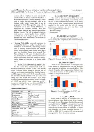 Arpita Mahajan Int. Journal of Engineering Research and Applications www.ijera.com 
ISSN : 2248-9622, Vol. 4, Issue 9( Version 1), September 2014, pp.56-59 
www.ijera.com 58 | P a g e 
contains all its neighbors. A node periodically checks its NT to decide whether to broadcast a Hello Message or an Available Message. If this table is empty, the node considers itself as an isolated node which means that it has to propagate a Hello Message (the node will be considered as a new node). Otherwise, it broadcasts an Available Message. Also, this table is used when the new node needs to initiate Update Packets. The NT is updated when the node receives a control packet from a neighbor or when one of its neighbors goes out of its transmission range. Table shows the structure of Neighbors Table entry. 
 Routing Table (RT): each node maintains its routing table that lists a number of paths for each destination in the network. The routing table is used to transmit packets through the network. Nodes have to update their routing tables when there is a significant change in the network. The Timeout field is only used for adjacent nodes, i.e., nodes that are within wireless transmission range. For all other nodes it is simply set to Null. Table shows the structure of a routing table entry. 
I. IMPLEMENTATION & RESULTS 
In this work have implemented work i.e. Creation of MANET Scenario for NS-2 and then to create Different routing protocols with the use of various performance matrices Like Residual energy and Throughput. In this work firstly created scenario file for IEEE 802.11 standard which has to be used along with TCL Script than created a TCL script consist of various routing protocols in this case these are DSDV and MDSDV than a particular MANET scenario or topology in our case it consist of 50, 75 and 100 static nodes with 30sec simulation time. Simulation Parameter:- 
II. EVOLUTION OF RESULTS 
This work to be done successfully have used MANET scenario with varying node density which are 50, 75 and 100 nodes and constant 30 sec under static scenario using various routing protocols and reached to the results with the help of various performance matrices for now we have used following performance matrices. 1. Residual Energy 2. Throughput 
III. RESIDUAL ENERGY 
It is the total amount of energy Consumed by the Nodes during the completion of Communication or simulation. 
Figure 1:- Residual Energy for DSDV and MDSD 
IV. THROUGHPUT 
There are two representations of throughput; one is the amount of data transferred over the period of time expressed in kilobits per second (Kbps). The other is the packet delivery percentage obtained from a ratio of the number of data packets sent and the number of data packets received. 
Figure2:- Overall Throughput for DSDV and MDSDV 
V. CONCLUSION 
In this work we analyzed all parameter which are Packet Delivery Ratio, End to End Delay, Routing Overhead, Overall Throughput Residual Energy and concluded that the MDSDV routing protocol is good as compare to the DSDV routing protocol for different node density which are 50 nodes, 75 nodes and 100 nodes with 30 sec simulation time for TCP traffic in IEEE 802.11 scenario with two ray ground propagation for Omni directional antenna. 
Simulation Tool 
NS-2.35 
IEEE Scenario 
802.11 
Propagation 
Two Ray Ground 
Number of nodes 
50, 75, 100 nodes 
Traffic Type 
TCP 
Antenna 
Omni directional antenna 
MAC Type 
IEEE 802.11 
Routing Protocol 
DSDV, MDSDV 
Queue limit 
50 Packets 
Simulation area (in metre) 
2 KM 
Queue type 
Droptail 
Channel 
Wireless Channel 
Simulation time 
30 sec.  