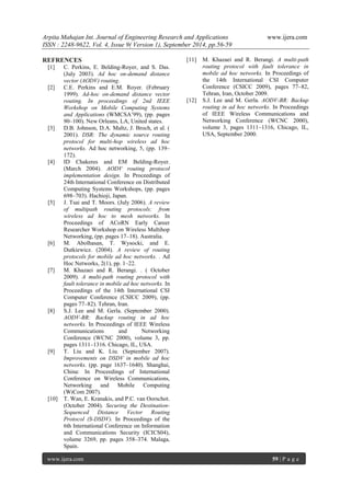 Arpita Mahajan Int. Journal of Engineering Research and Applications www.ijera.com 
ISSN : 2248-9622, Vol. 4, Issue 9( Version 1), September 2014, pp.56-59 
www.ijera.com 59 | P a g e 
REFRENCES [1] C. Perkins, E. Belding-Royer, and S. Das. (July 2003). Ad hoc on-demand distance vector (AODV) routing. [2] C.E. Perkins and E.M. Royer. (February 1999). Ad-hoc on-demand distance vector routing. In proceedings of 2nd IEEE Workshop on Mobile Computing Systems and Applications (WMCSA’99), (pp. pages 90–100). New Orleans, LA, United states. [3] D.B. Johnson, D.A. Maltz, J. Broch, et al. ( 2001). DSR: The dynamic source routing protocol for multi-hop wireless ad hoc networks. Ad hoc networking, 5, (pp. 139– 172). [4] ID Chakeres and EM Belding-Royer. (March 2004). AODV routing protocol implementation design. In Proceedings of 24th International Conference on Distributed Computing Systems Workshops, (pp. pages 698–703). Hachioji, Japan. [5] J. Tsai and T. Moors. (July 2006). A review of multipath routing protocols: from wireless ad hoc to mesh networks. In Proceedings of ACoRN Early Career Researcher Workshop on Wireless Multihop Networking, (pp. pages 17–18). Australia. [6] M. Abolhasan, T. Wysocki, and E. Dutkiewicz. (2004). A review of routing protocols for mobile ad hoc networks. . Ad Hoc Networks, 2(1), pp. 1–22. [7] M. Khazaei and R. Berangi. . ( October 2009). A multi-path routing protocol with fault tolerance in mobile ad hoc networks. In Proceedings of the 14th International CSI Computer Conference (CSICC 2009), (pp. pages 77–82). Tehran, Iran. [8] S.J. Lee and M. Gerla. (September 2000). AODV-BR: Backup routing in ad hoc networks. In Proceedings of IEEE Wireless Communications and Networking Conference (WCNC 2000), volume 3, pp. pages 1311–1316. Chicago, IL, USA. [9] T. Liu and K. Liu. (September 2007). Improvements on DSDV in mobile ad hoc networks. (pp. page 1637–1640). Shanghai, China: In Proceedings of International Conference on Wireless Communications, Networking and Mobile Computing (WiCom 2007). [10] T. Wan, E. Kranakis, and P.C. van Oorschot. (October 2004). Securing the Destination- Sequenced Distance Vector Routing Protocol (S-DSDV). In Proceedings of the 6th International Conference on Information and Communications Security (ICICS04), volume 3269, pp. pages 358–374. Malaga, Spain. 
[11] M. Khazaei and R. Berangi. A multi-path routing protocol with fault tolerance in mobile ad hoc networks. In Proceedings of the 14th International CSI Computer Conference (CSICC 2009), pages 77–82, Tehran, Iran, October 2009. [12] S.J. Lee and M. Gerla. AODV-BR: Backup routing in ad hoc networks. In Proceedings of IEEE Wireless Communications and Networking Conference (WCNC 2000), volume 3, pages 1311–1316, Chicago, IL, USA, September 2000. 