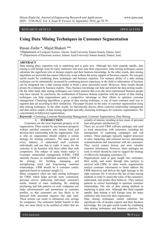 Hasan Ziafat Int. Journal of Engineering Research and Applications www.ijera.com 
ISSN : 2248-9622, Vol. 4, Issue 9( Version 3), September 2014, pp.70-79 
www.ijera.com 70 | P a g e 
Using Data Mining Techniques in Customer Segmentation Hasan Ziafat *, Majid Shakeri ** *(Department of Computer Science, Islamic Azad University Natanz branch, Natanz, Iran) ** (Department of Electronic science, Islamic Azad University Natanz branch, Natanz, Iran) ABSTRACT Data mining plays important role in marketing and is quite new. Although this field expands rapidly, data mining is still foreign issue for many marketers who trust only their experiences. Data mining techniques cannot substitute the significant role of domain experts and their business knowledge. In the other words, data mining algorithms are powerful but cannot effectively work without the active support of business experts. We can gain useful results by combining these techniques and business expertise. For instance ability of a data mining technique can be substantially increased by combining person experience in the field or information of business can be integrated into a data mining model to build a more successful result. Moreover, these results should always be evaluated by business experts. Thus, business knowledge can help and enrich the data mining results. On the other hand, data mining techniques can extract patterns that even the most experienced business people may have missed. In conclusion, the combination of business domain expertise with the power of data mining techniques can help organizations gain a competitive advantage in their efforts to optimize customer management. Clustering algorithms, a group of data mining technique, is one of most common used way to segment data set according to their similarities. This paper focuses on the topic of customer segmentation using data mining techniques. In the other words, we theoretically discuss about customer relationship management and then utilize couple of data mining algorithm specially clustering techniques for customer segmentation. We concentrated on behavioral segmentation. 
Keywords - Clustering, Customer Relationship Management, Customer Segmentation, Data Mining. 
I. INTRODUCTION 
Customers are the most important property of an organization. There cannot be any business prospects without satisfied customers who remain loyal and develop their relationship with the organization. That is why an organization should employ a certain strategy for treating customers. The main goal of every industry is understand each customer individually and use that to make it easier for the customer to do business with them rather than with competitors. The subject of many books topics is Customer relationship management (CRM). CRM naturally focuses on established customers. CRM is the strategy for building, managing, and strengthening loyal and long-lasting customer relationships. CRM should be a customer centric approach based on customer insight [1]. 
Many companies often use data mining techniques for CRM, which helps provide more customized, personal service addressing individual customer's needs, instead of mass marketing. By studying purchasing and link patterns on web, companies can make advertisements and promotions to customer profiles, so that customers are less likely to be annoyed with unwanted requests like junk mail. These actions can result in substantial cost savings for companies. The customers further benefit in that they are more likely to be notified of offers that are actually of interest, resulting in less waste of personal time and greater satisfaction [2]. There are several CRM software packages and used to track interactions with customers, including the management of marketing campaigns and call centers. These packages typically support processes in sales, marketing, and customer service, automating communications and interactions with the customers. They record contact history and store valuable customer information. However, these packages are tools in which should be used to support the strategy of effectively managing customers [3]. Organizations need to gain insight into customers, their needs, and wants through data analysis to succeed with CRM. In other words, organizations analyze customer information to better address the CRM objectives and deliver the right message to the right customer [4]. It involves the use of data mining methods in order to assess the value of the customers, understand, and predict their behavior. They analyze patterns to extract knowledge to optimize customer relationships. The role of data mining methods in marketing is quite new. Although this field expands rapidly, data mining is still foreign issue for many marketers who trust only their experiences. 
Data mining techniques cannot substitute the significant role of domain experts and their business knowledge. We can gain useful results by combining data mining techniques and business expertise. For 
RESEARCH ARTICLE OPEN ACCESS  