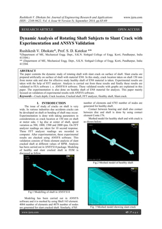 Rushikesh V. Dhokate Int. Journal of Engineering Research and Applications www.ijera.com 
ISSN : 2248-9622, Vol. 4, Issue 9( Version 5), September 2014, pp.65-69 
www.ijera.com 65 | P a g e 
Dynamic Analysis of Rotating Shaft Subjects to Slant Crack with Experimentation and ANSYS Validation Rushikesh V. Dhokate*, Prof. S. D. Katekar ** *(Department of ME, Mechanical Engg. Dept., S.K.N. Sinhgad College of Engg. Korti, Pandharpur, India 413304.) ** (Department of ME, Mechanical Engg. Dept., S.K.N. Sinhgad College of Engg. Korti, Pandharpur, India 413304. ABSTRACT The paper contents the dynamic study of rotating shaft with slant crack on surface of shaft. Slant cracks are prepared artificially on surface of shaft with material EN8. In this study, crack location taken on shaft 150 mm from motor side and also for effective study healthy shaft of EN8 material is taken. Experimental results are taken with the help of FFT analyzer. Analysis is carried out from these results and finally these results are validated in FEA software i. e. ANSYS14 software. These validated results with graphs are explained in this paper. The experimentation is also done on healthy shaft of EN8 material for analysis. This paper mainly focused on validation of experimental results with ANSYS software. 
Keywords – Crack depth, Crack location, Cracked shaft, FFT analyzer, Healthy shaft, Slant crack. 
I. INTRODUCTION 
The issue of study of cracks on shaft is very wide. In various industries due accidents cracks can be developed on shaft or bending of shaft may occur. Experimentation is done with taking parameters in considerations as crack location at 150 mm on shaft at motor side, 1 kg disc at center of shaft, speed variation as 500, 1000, 1500 and 2000 rpm. On FFT analyzer readings are taken for 10 second response. These FFT analyzer readings are recorded in computer. After experimentation, these experimental results are checked using ANSYS software. This validation consists of finite element analysis of slant cracked shaft at different values of RPM. Analysis has been carried out in ANSYS14 package. Modeling of healthy and slant cracked shaft in FEM is discussed as follow. Fig.1 Modelling of shaft in ANSYS14 Modeling has been carried out in ANSYS software and it is meshed by using Shell 163 element. 4084 number of elements and 4078 number of nodes are generated for slant cracked shaft. Similarly, 6705 
number of elements and 6703 number of nodes are generated for healthy shaft. Contact between bearing and shaft also contact between disc and shaft is done by using contact element Conta 176. Meshed model for healthy shaft and with crack is as shown below: Fig.2 Meshed model of healthy shaft Fig. 3 Meshed model showing slant crack 
RESEARCH ARTICLE OPEN ACCESS  