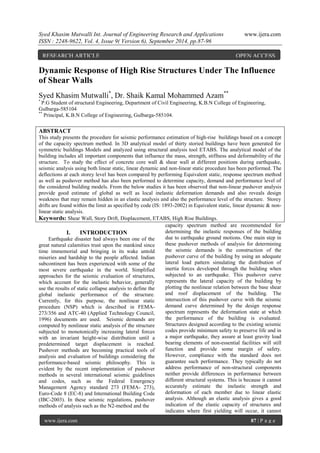 Syed Khasim Mutwalli Int. Journal of Engineering Research and Applications www.ijera.com 
ISSN : 2248-9622, Vol. 4, Issue 9( Version 6), September 2014, pp.87-96 
www.ijera.com 87 | P a g e 
Dynamic Response of High Rise Structures Under The Influence of Shear Walls Syed Khasim Mutwalli*, Dr. Shaik Kamal Mohammed Azam** * P.G Student of structural Engineering, Department of Civil Engineering, K.B.N College of Engineering, Gulbarga-585104 ** Principal, K.B.N College of Engineering, Gulbarga-585104. ABSTRACT This study presents the procedure for seismic performance estimation of high-rise buildings based on a concept of the capacity spectrum method. In 3D analytical model of thirty storied buildings have been generated for symmetric buildings Models and analyzed using structural analysis tool ETABS. The analytical model of the building includes all important components that influence the mass, strength, stiffness and deformability of the structure. To study the effect of concrete core wall & shear wall at different positions during earthquake, seismic analysis using both linear static, linear dynamic and non-linear static procedure has been performed. The deflections at each storey level has been compared by performing Equivalent static, response spectrum method as well as pushover method has also been performed to determine capacity, demand and performance level of the considered building models. From the below studies it has been observed that non-linear pushover analysis provide good estimate of global as well as local inelastic deformation demands and also reveals design weakness that may remain hidden in an elastic analysis and also the performance level of the structure. Storey drifts are found within the limit as specified by code (IS: 1893-2002) in Equivalent static, linear dynamic & non- linear static analysis. 
Keywords: Shear Wall, Story Drift, Displacement, ETABS, High Rise Buildings. 
I. INTRODUCTION 
Earthquake disaster had always been one of the great natural calamities trust upon the mankind since time immemorial and bringing in its wake untold miseries and hardship to the people affected. Indian subcontinent has been experienced with some of the most severe earthquake in the world. Simplified approaches for the seismic evaluation of structures, which account for the inelastic behavior, generally use the results of static collapse analysis to define the global inelastic performance of the structure. Currently, for this purpose, the nonlinear static procedure (NSP) which is described in FEMA- 273/356 and ATC-40 (Applied Technology Council, 1996) documents are used. Seismic demands are computed by nonlinear static analysis of the structure subjected to monotonically increasing lateral forces with an invariant height-wise distribution until a predetermined target displacement is reached. Pushover methods are becoming practical tools of analysis and evaluation of buildings considering the performance-based seismic philosophy. This is evident by the recent implementation of pushover methods in several international seismic guidelines and codes, such as the Federal Emergency Management Agency standard 273 (FEMA- 273), Euro-Code 8 (EC-8) and International Building Code (IBC-2003). In these seismic regulations, pushover methods of analysis such as the N2-method and the 
capacity spectrum method are recommended for determining the inelastic responses of the building due to earthquake ground motions. One main step in these pushover methods of analysis for determining the seismic demands is the construction of the pushover curve of the building by using an adequate lateral load pattern simulating the distribution of inertia forces developed through the building when subjected to an earthquake. This pushover curve represents the lateral capacity of the building by plotting the nonlinear relation between the base shear and roof displacement of the building. The intersection of this pushover curve with the seismic demand curve determined by the design response spectrum represents the deformation state at which the performance of the building is evaluated. Structures designed according to the existing seismic codes provide minimum safety to preserve life and in a major earthquake, they assure at least gravity load bearing elements of non-essential facilities will still function and provide some margin of safety. However, compliance with the standard does not guarantee such performance. They typically do not address performance of non-structural components neither provide differences in performance between different structural systems. This is because it cannot accurately estimate the inelastic strength and deformation of each member due to linear elastic analysis. Although an elastic analysis gives a good indication of the elastic capacity of structures and indicates where first yielding will occur, it cannot 
RESEARCH ARTICLE OPEN ACCESS  