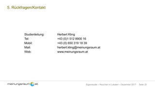 Seite 20Eigenstudie – Rauchen in Lokalen – Dezember 2017
5. Rückfragen/Kontakt
Studienleitung: Herbert Kling
Tel: +43 (0)1 512 8900 16
Mobil: +43 (0) 650 319 18 39
Mail: herbert.kling@meinungsraum.at
Web: www.meinungsraum.at
 