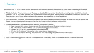 Seite 3Radio Wien – Gereizt/Aggressiv/Neidisch – Jänner 2018
1. Summary
Im Zeitraum von 12. bis 16. Jänner wurden Wienerinnen und Wiener zu Ihrer aktuellen Stimmung sowie Ihrem Sicherheitsgefühl befragt.
o 75% der befragten Personen stimmen der Aussage zu, dass die Stimmung in der Gesellschaft generell gereizter ist als früher. Jedoch
geben nur 27% an, sich selbst gereizter oder aggressiver zu fühlen. Hier gibt es allerdings einen signifikanten Unterschied zwischen den
Geschlechtern, denn Frauen geben häufiger an sich gereizter und aggressiver zu fühlen als Männer.
o Ein Auslöser dafür könnte das Unsicherheitsgefühl sein: mehr als 50% fühlen sich heute unsicherer als früher und sind der Ansicht, die
Gewalt in unserer Gesellschaft hat zugenommen. Bei den Frauen ist der Anteil sogar bei über 60%.
o Zu dieser allgemeinen Unsicherheit kommen allerdings noch andere Faktoren:
o Etwas mehr als 80% meinen, die permanente Online-Kultur würde die Menschen reizbarer machen.
o 75% sehen Neid und das Gefühl zu kurz zu kommen als Aggressionsauslöser.
o Für mehr als 70% ist die Leistungsgesellschaft problematisch.
o 69% sind der Ansicht, die Toleranz hat in den letzten Jahren abgenommen.
o Sogar 6 von 10 sind der Meinung, dass Menschen mit Minderwertigkeitsgefühlen immer mehr werden.
o Trotz zunehmender Aggression sieht sich nur rund ein Viertel auf Rückzug indem sie Konfliktsituationen zusehends vermeiden.
 