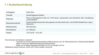 Seite 5Radio Wien – Gereizt/Aggressiv/Neidisch – Jänner 2018
1.1 Studienbeschreibung
Auftraggeber Radio Wien
Thematik Gereizt/Aggressiv/neidisch
Zielgruppe
Wien und Speckgürtel im Alter von 14-65 Jahren, repräsentativ nach Geschlecht, Alter, Schulbildung
und Bundesland
Stichprobenmethode
Panel-Umfrage anhand des meinungsraum.at online-Panel (dzt. rund 30.000 PanelistInnen in ganz
Österreich)
Nettostichprobe 300 Interviews
Interviewdauer ca. 3 Minuten
Feldzeit 12.01.2018 – 15.01.201
Aus Gründen der leichteren Lesbarkeit:
- verzichten wir auf eine geschlechterspezifische Differenzierung, wie z.B. Österreicher/Innen. Entsprechende Begriffe
gelten im Sinne der Gleichbehandlung geschlechtsneutral.
- zeigen wir bei Bedarf Datenbeschriftungen mit 2% und weniger nicht an
Mittelwerte werden exklusive „Weiß nicht“/“Keine Angabe“ berechnet
 