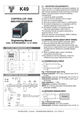 TECNOLOGIC - K series - ENGINEERING MANUAL -Vr.0.7 PAG. A
1. OUTLINE DIMENSIONS (mm)
2.1 - MOUNTING REQUIREMENTS
This instrument is intended for permanent installation, for
indoor use only, in an electrical panel which encloses the
rear housing, exposed terminals and wiring on the back.
Select a mounting location having the following
characteristics:
1) it should be easily accessible
2) there is minimum vibrations and no impact
3) there are no corrosive gases.
4) there are no water or other fluid (i.e. condensation).
5) the ambient temperature is in accordance with the
operative temperature (from 0 to 50 °C).
6) the relative humidity is in accordance with the
instrument specifications ( 20% to 85 %).
The instrument can be mounted on panel with a
maximum thick of 15 mm.
When the maximum front protection (IP65) is desired,
the optional gasket must be monted.
2.2 GENERAL NOTES ABOUT INPUT WIRING
1) Don’t run input wires together with power cables.
2) External components (like zener barriers, etc.)
connected between sensor and input terminals may
cause errors in measurement due to excessive and/or
not balanced line resistance or possible leakage
currents.
3) When a shielded cable is used, it should be
connected at one point only.
4) Pay attention to the line resistance; a high line
resistance may cause measurement errors.
2.3 THERMOCOUPLE INPUT
Fig. 3 Thermocouple input wiring
External resistance: 100 Ω max, maximum error 0,5 %
of span.
Cold junction: automatic compensation from 0 to 50 °C.
Cold junction accuracy : 0.1 °C/°C after a warm-up of
20 minutes
Input impedance: > 1 MΩ
Calibration: according to EN 60584-1.
NOTE: for TC wiring use proper compensating cable
preferable shielded.
2.4 INFRARED SENSOR INPUT
Fig. 3 Infrared input wiring
External resistance: don’t care condition.
Cold junction: automatic compensation from 0 to 50 °C.
K49
CONTROLLER AND
MINI-PROGRAMMER
Engineering Manual
Code : ISTR-MK49ENG07 - Vr. 0.7 (ENG)
2. CONNECTION DIAGRAM
1
2
+
_
1
2
Exergen
+
_
44.5
9848
Out2
48
ST
AT
Out1
9.5
Prg
K 49
Out3
MAX 9 mm
PANEL + GASKET
BRACKET TYPE 2
2828
2828.
SSR
RELAYS
NO
(Max 20 mA)
PTC
NTC
ext.
gen.
OUT 12 VDC
SUPPLY
0..50/60 mV
0/4..20 mA
0/1..5 V 0/2..10 V
ACTIVE
0..1 V
ACTIVE
PASSIVE
(2 wires)
4..20 mA
4..20 mA
4
Pt100
K 48
TC
INPUT
DIN 1
21 3 75 6 8
C
9 10
OUT2
NO
11
C
12
OUT1
Relay OUT3: 5A-AC1 (2A-AC3) 250VAC
SSR: 8 mA / 8 VDC
Relays OUT1,2: 8A-AC1 (3A-AC3) 250VAC
OUT3
C NO
DIN 2
K 49
 