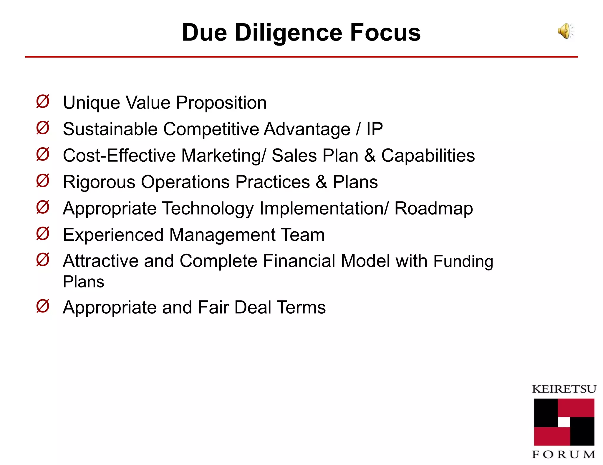 Due Diligence  Focus Unique Value Proposition  Sustainable Competitive Advantage / IP Cost-Effective Marketing/ Sales Plan & Capabilities Rigorous Operations Practices & Plans Appropriate Technology Implementation/ Roadmap Experienced Management Team Attractive and Complete Financial Model with  Funding Plans Appropriate and Fair Deal Terms 