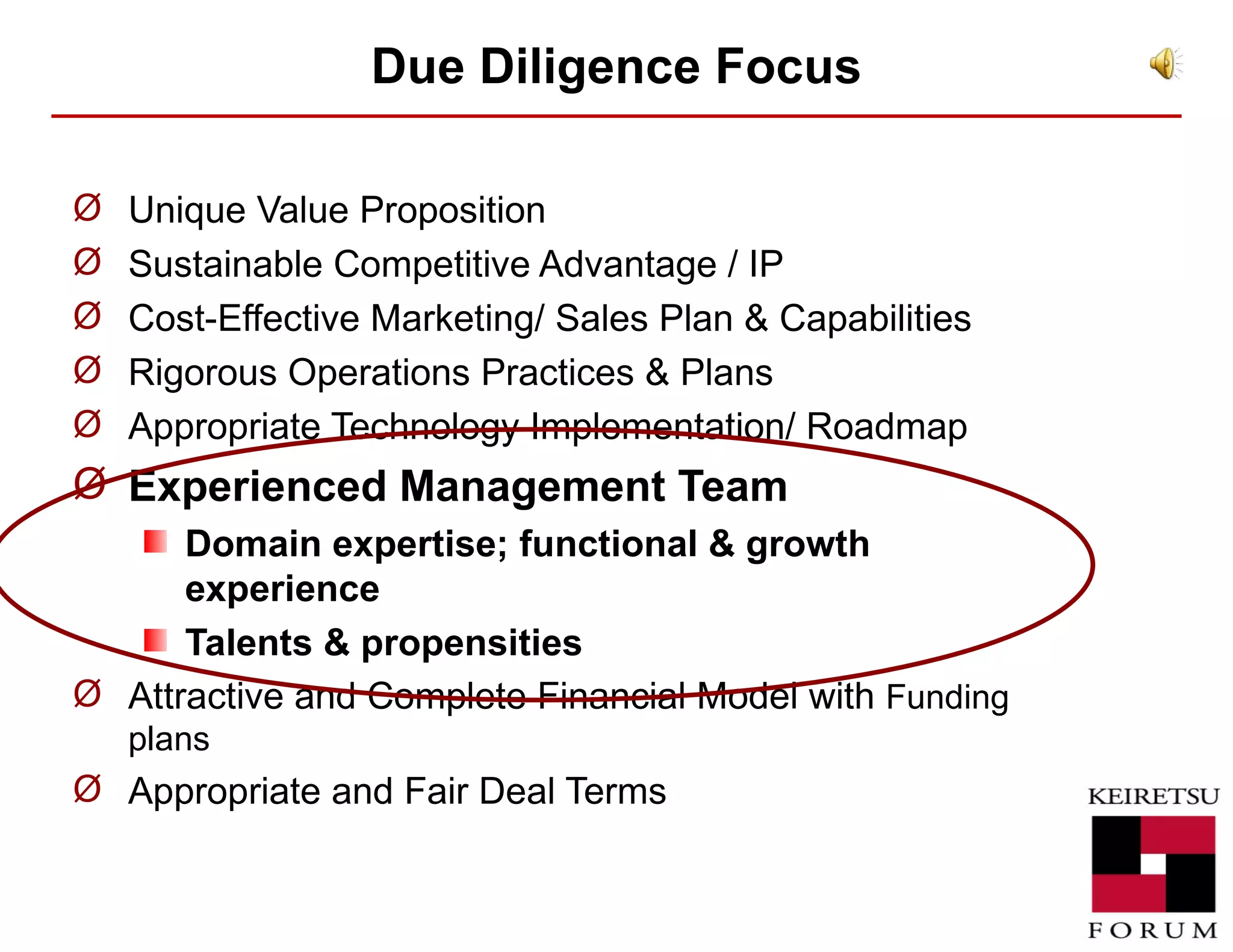 Due Diligence  Focus Unique Value Proposition  Sustainable Competitive Advantage / IP Cost-Effective Marketing/ Sales Plan & Capabilities Rigorous Operations Practices & Plans Appropriate Technology Implementation/ Roadmap Experienced Management Team Domain expertise; functional & growth experience Talents & propensities Attractive and Complete Financial Model with  Funding plans Appropriate and Fair Deal Terms 