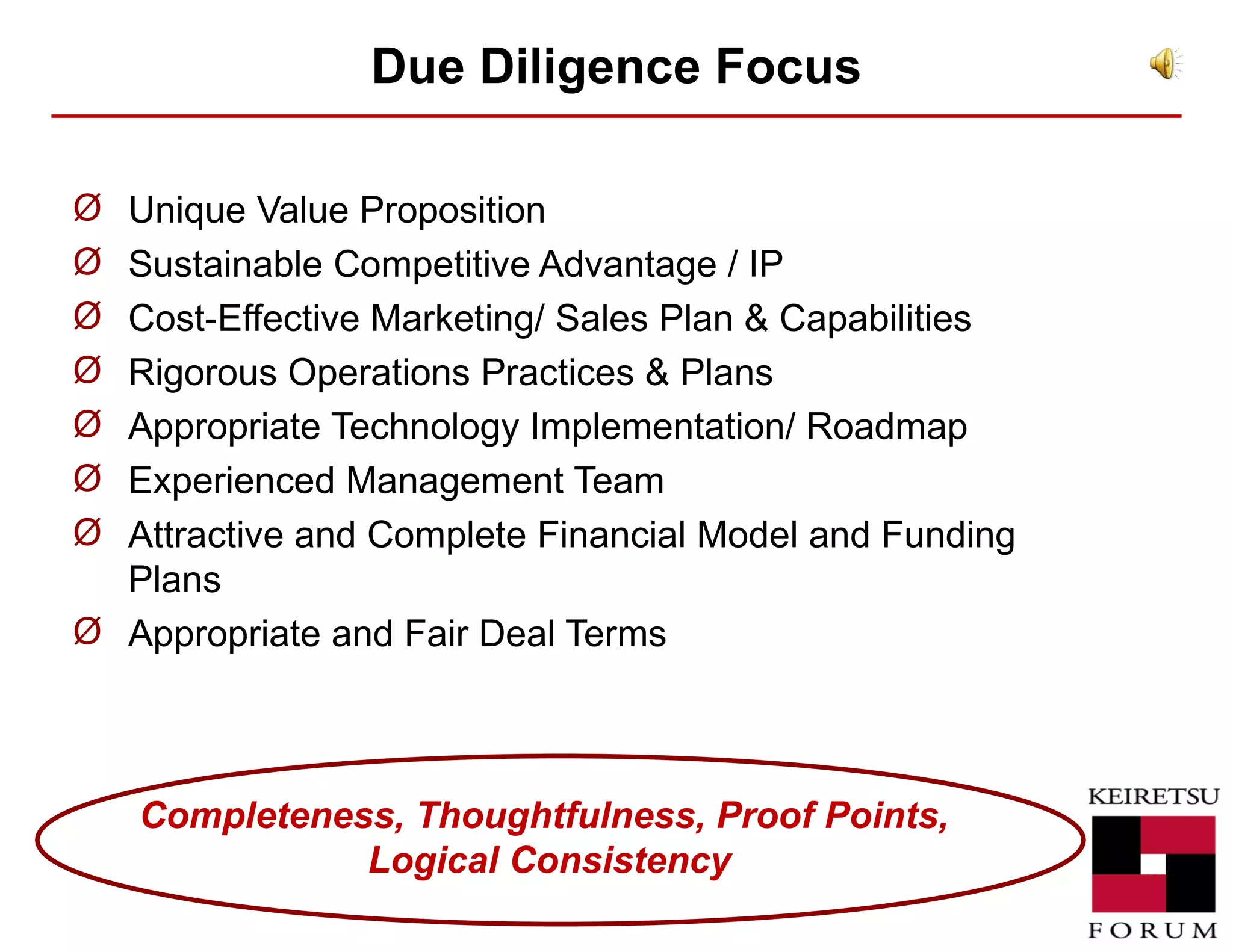 Due Diligence  Focus Unique Value Proposition  Sustainable Competitive Advantage / IP Cost-Effective Marketing/ Sales Plan & Capabilities Rigorous Operations Practices & Plans Appropriate Technology Implementation/ Roadmap Experienced Management Team  Attractive and Complete Financial Model and Funding Plans Appropriate and Fair Deal Terms Completeness, Thoughtfulness, Proof Points,  Logical Consistency 