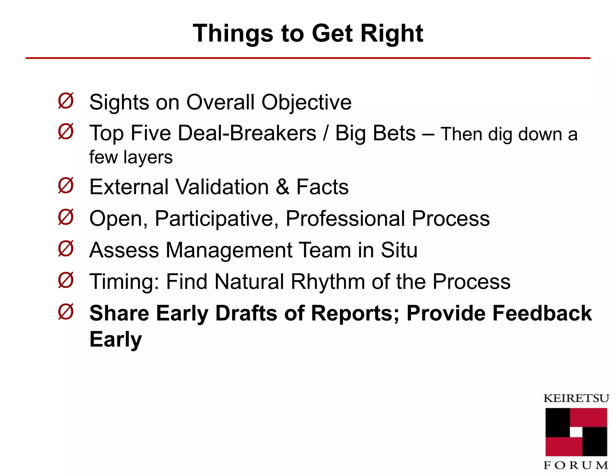 Things to Get Right Sights on Overall Objective Top Five Deal-Breakers / Big Bets –  Then dig down a few layers External Validation & Facts Open, Participative, Professional Process Assess Management Team in Situ Timing: Find Natural Rhythm of the Process Share Early Drafts of Reports; Provide Feedback Early 