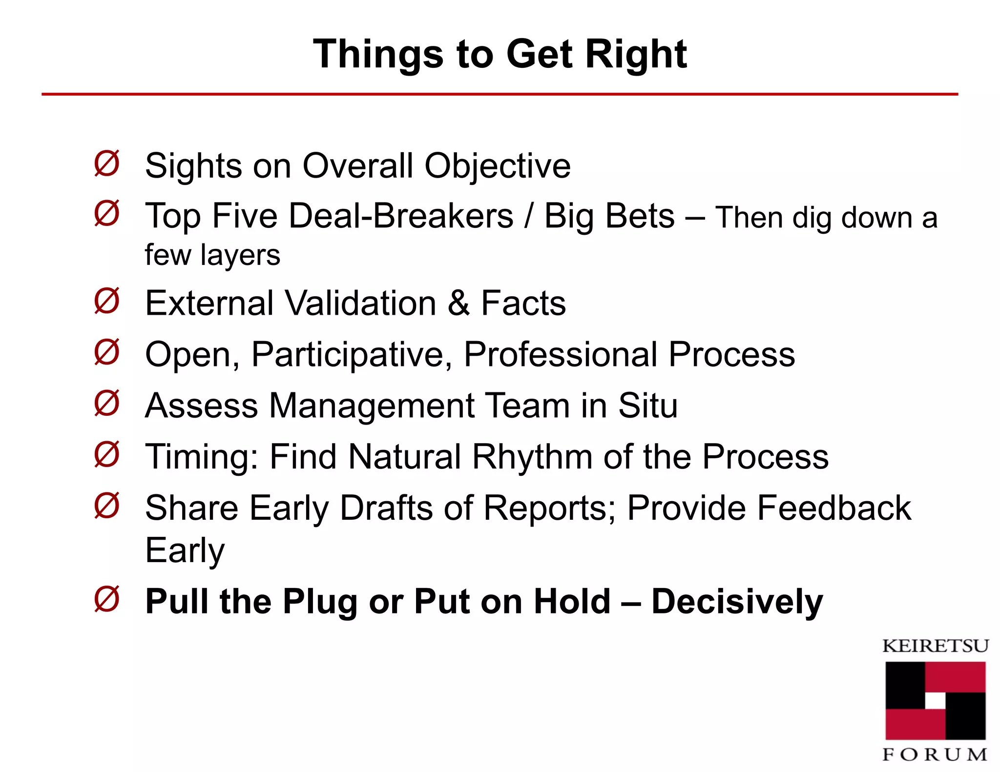 Things to Get Right Sights on Overall Objective Top Five Deal-Breakers / Big Bets –  Then dig down a few layers External Validation & Facts Open, Participative, Professional Process Assess Management Team in Situ Timing: Find Natural Rhythm of the Process Share Early Drafts of Reports; Provide Feedback Early Pull the Plug or Put on Hold – Decisively 