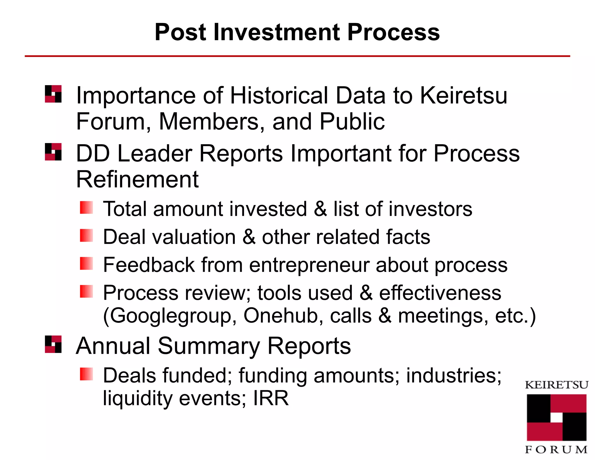 Post Investment Process Importance of Historical Data to Keiretsu Forum, Members, and Public  DD Leader Reports Important for Process Refinement Total amount invested & list of investors Deal valuation & other related facts Feedback from entrepreneur about process Process review; tools used & effectiveness (Googlegroup, Onehub, calls & meetings, etc.) Annual Summary Reports Deals funded; funding amounts; industries; liquidity events; IRR 