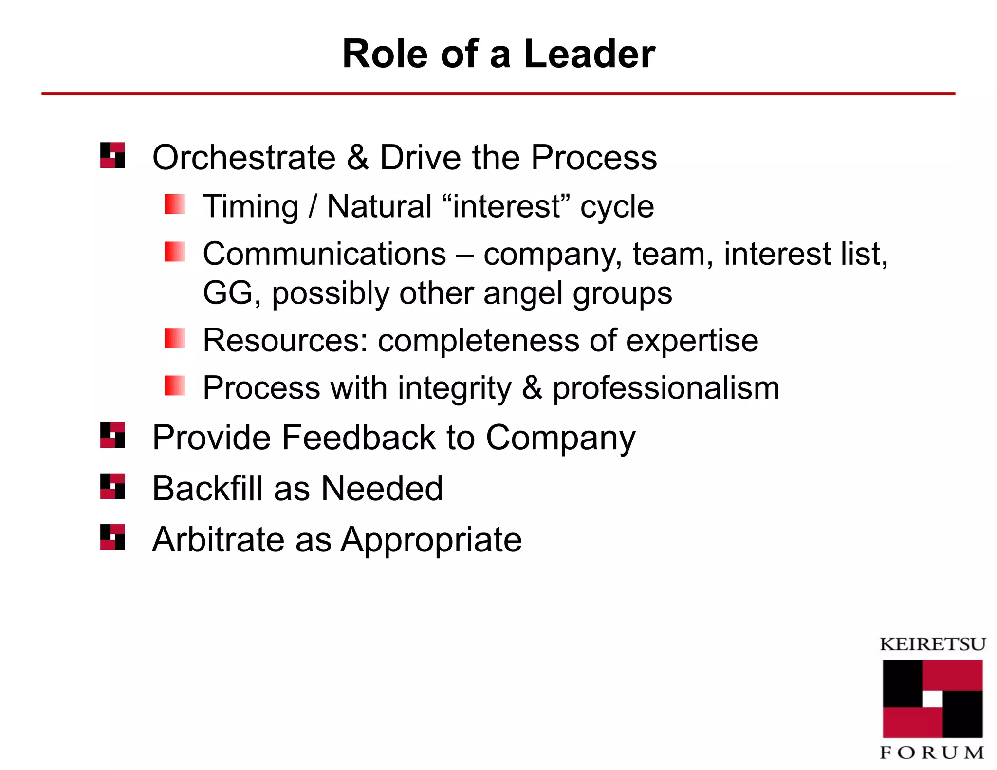 Role of a Leader Orchestrate & Drive the Process Timing / Natural “interest” cycle Communications – company, team, interest list, GG, possibly other angel groups Resources: completeness of expertise Process with integrity & professionalism Provide Feedback to Company Backfill as Needed Arbitrate as Appropriate 