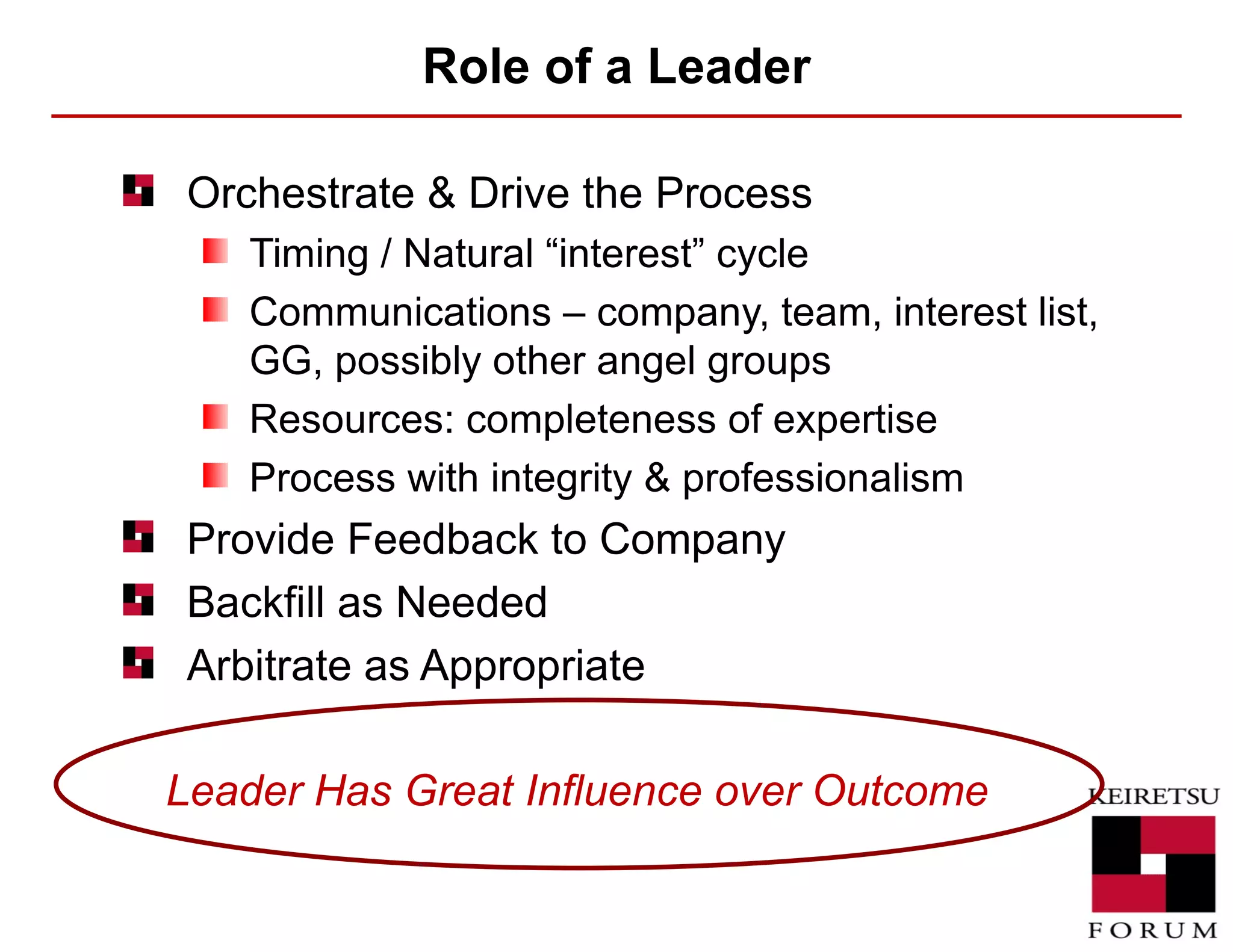 Role of a Leader Orchestrate & Drive the Process Timing / Natural “interest” cycle Communications – company, team, interest list, GG, possibly other angel groups Resources: completeness of expertise Process with integrity & professionalism Provide Feedback to Company Backfill as Needed Arbitrate as Appropriate Leader Has Great Influence over Outcome 