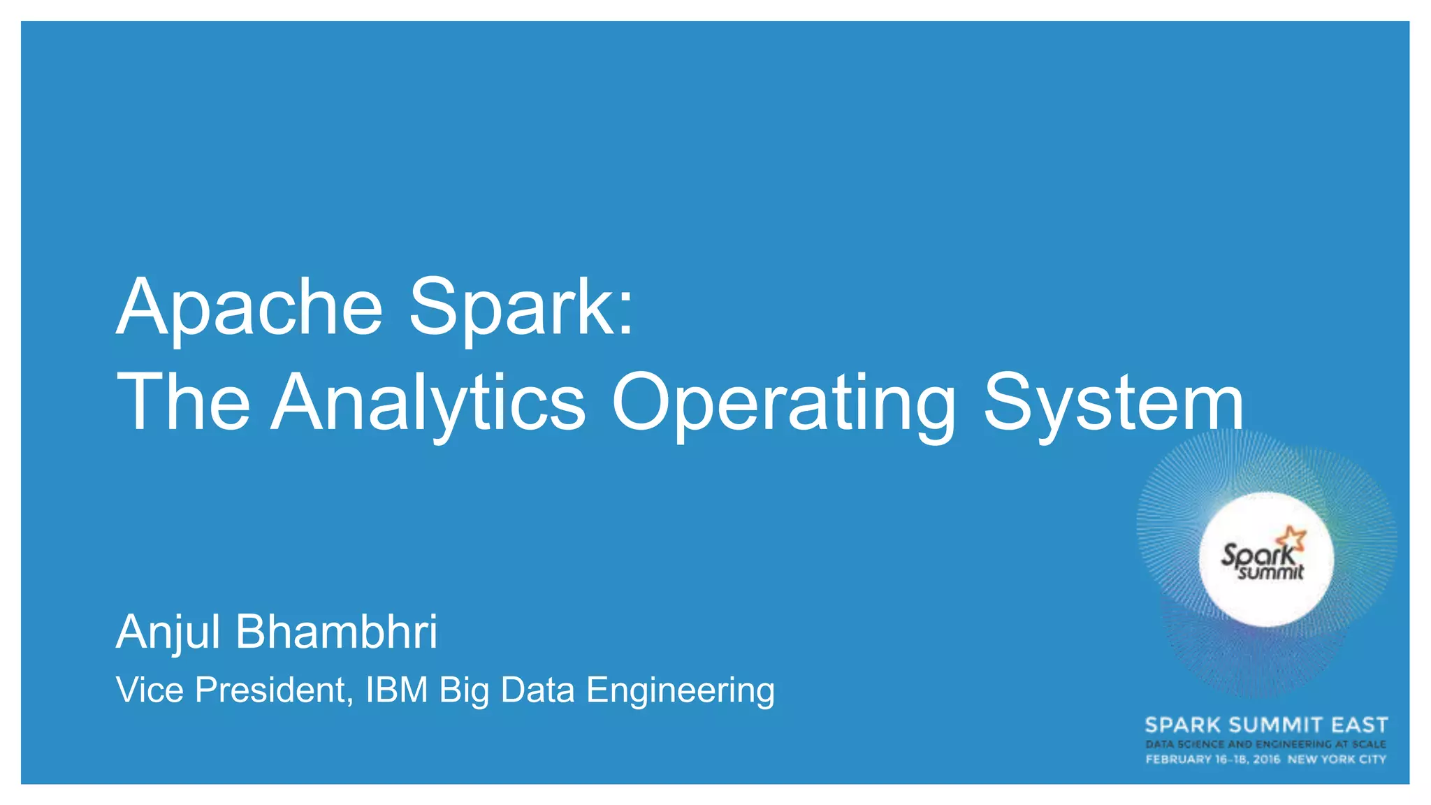 Apache Spark:
The Analytics Operating System
Anjul Bhambhri
Vice President, IBM Big Data Engineering