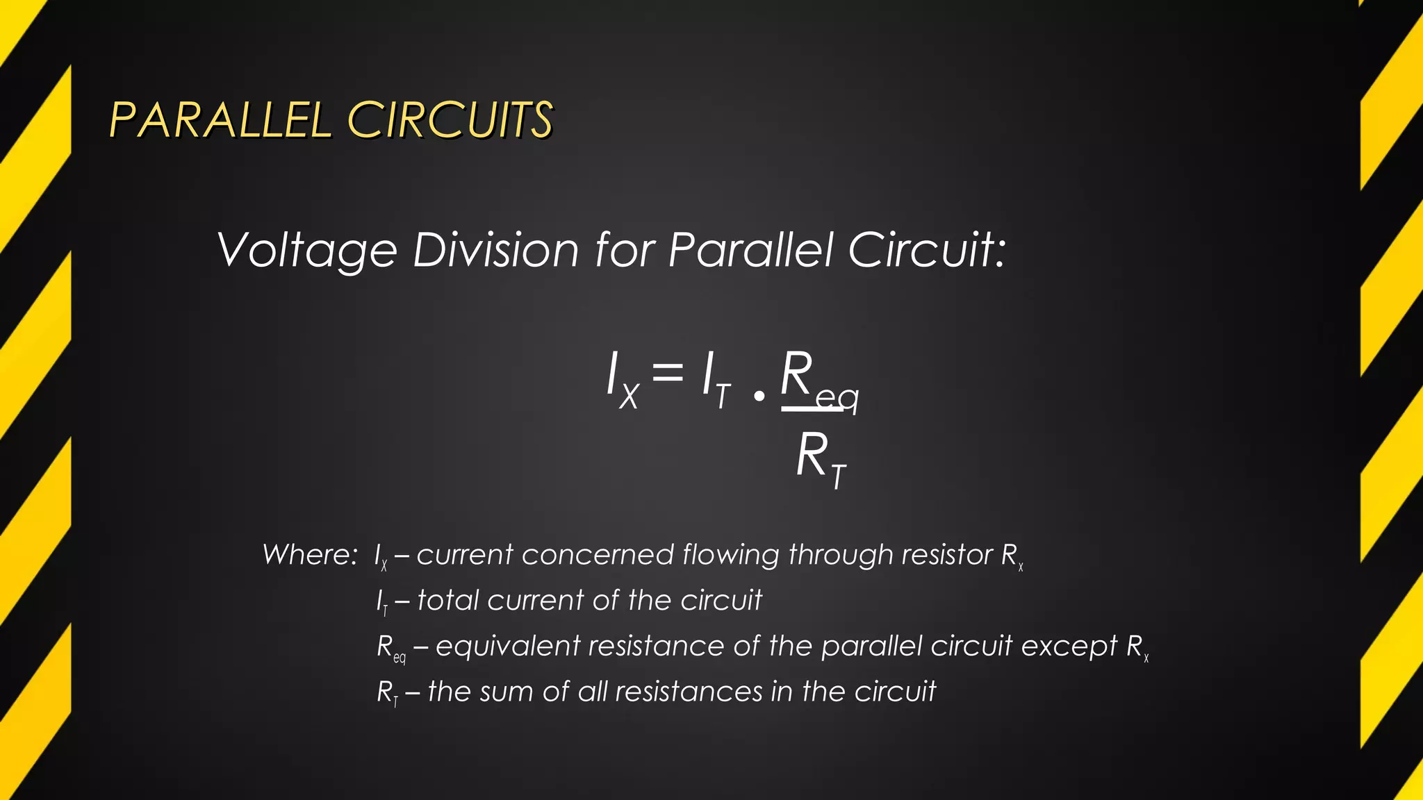 PARALLEL CIRCUITSPARALLEL CIRCUITS
Where: IX – current concerned flowing through resistor Rx
IT – total current of the circuit
Req – equivalent resistance of the parallel circuit except Rx
RT – the sum of all resistances in the circuit
Voltage Division for Parallel Circuit:
IX = IT • Req
RT
 