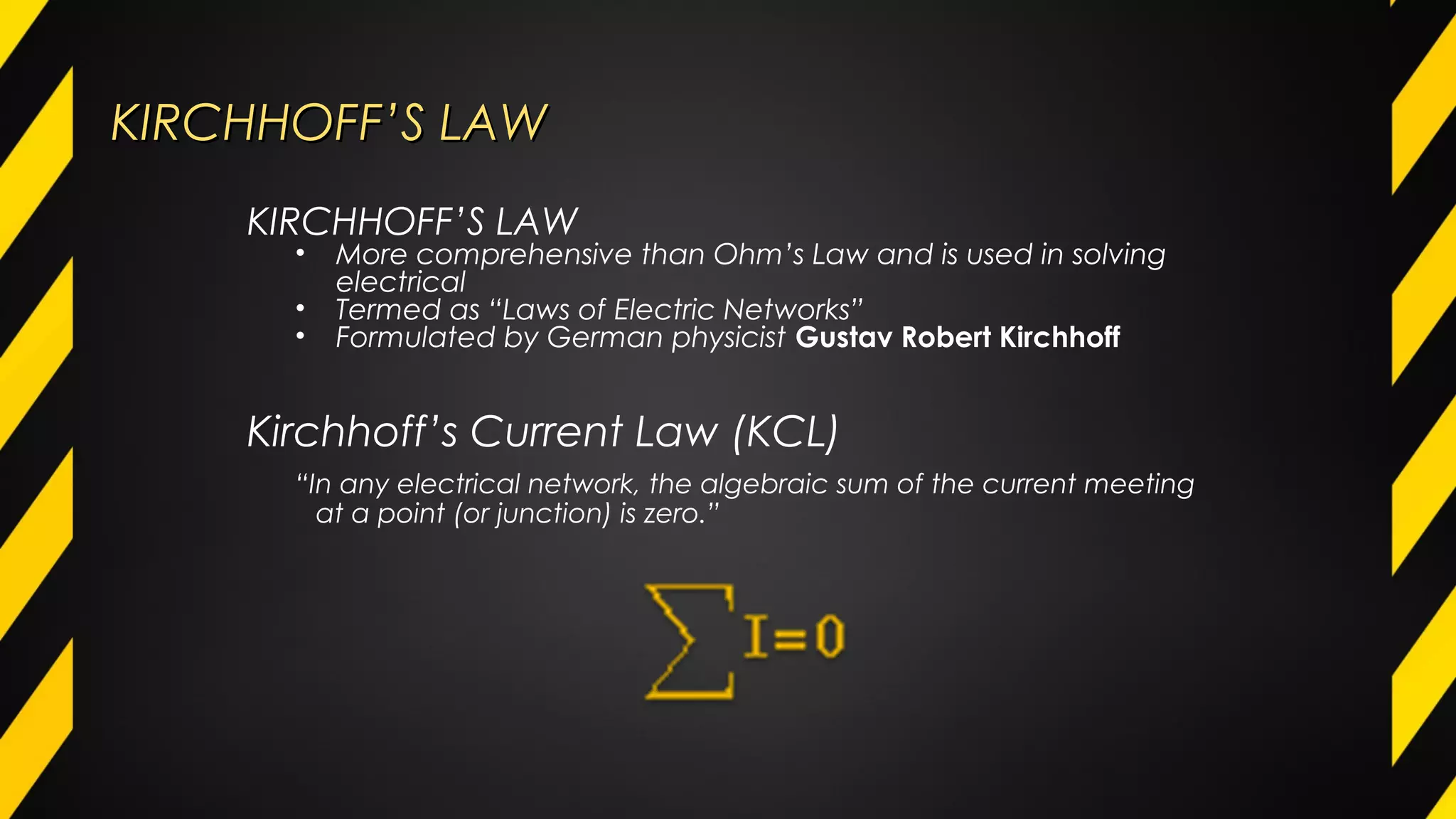 KIRCHHOFF’S LAWKIRCHHOFF’S LAW
“In any electrical network, the algebraic sum of the current meeting
at a point (or junction) is zero.”
KIRCHHOFF’S LAW
• More comprehensive than Ohm’s Law and is used in solving
electrical
• Termed as “Laws of Electric Networks”
• Formulated by German physicist Gustav Robert Kirchhoff
Kirchhoff’s Current Law (KCL)
 